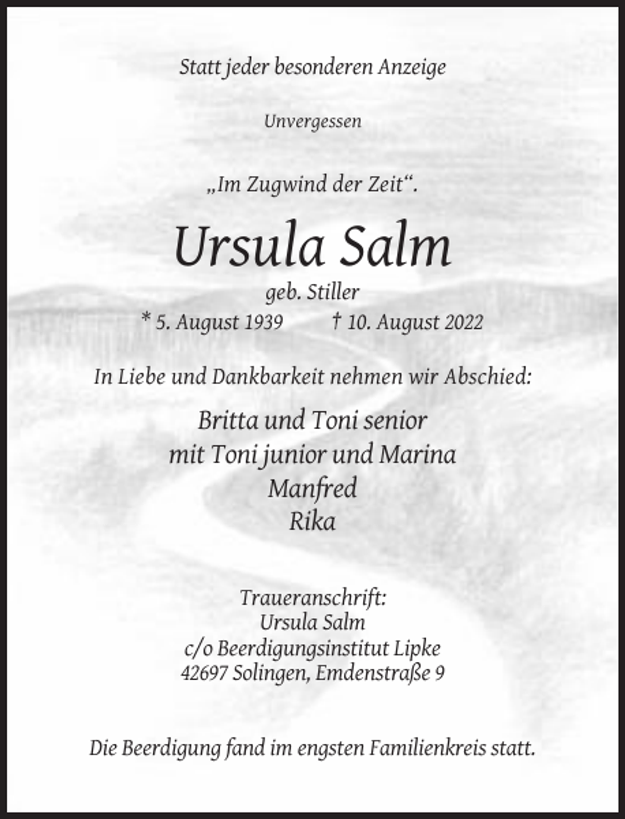 <p>Statt jeder besonderen Anzeige<br />Unvergessen</p><p>„Im Zugwind der Zeit“.</p><p>Ursula Salm<br />geb. Stiller<br />* 5. August 1939<br />† 10. August 2022<br />In Liebe und Dankbarkeit nehmen wir Abschied:</p><p>Britta und Toni senior<br />mit Toni junior und Marina<br />Manfred<br />Rika<br />Traueranschrift:<br />Ursula Salm<br />c/o Beerdigungsinstitut Lipke<br />42697 Solingen, Emdenstraße 9</p><p>Die Beerdigung fand im engsten Familienkreis statt.</p>