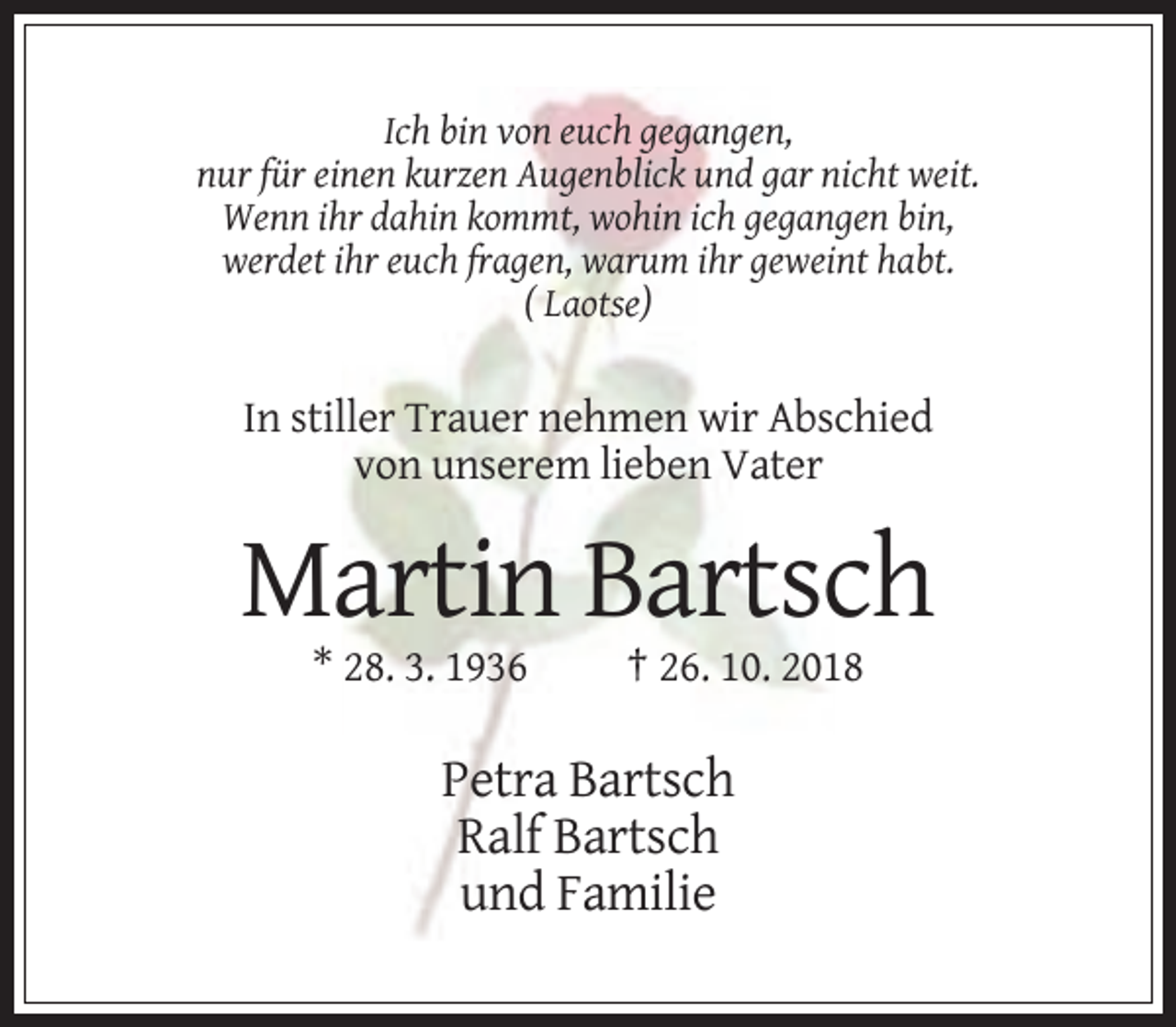 <p>Ich bin von euch gegangen,<br />nur für einen kurzen Augenblick und gar nicht weit.<br />Wenn ihr dahin kommt, wohin ich gegangen bin,<br />werdet ihr euch fragen, warum ihr geweint habt.<br />( Laotse)</p><p>In stiller Trauer nehmen wir Abschied<br />von unserem lieben Vater</p><p>Martin Bartsch<br />* 28. 3. 1936</p><p>† 26. 10. 2018</p><p>Petra Bartsch<br />Ralf Bartsch<br />und Familie</p>