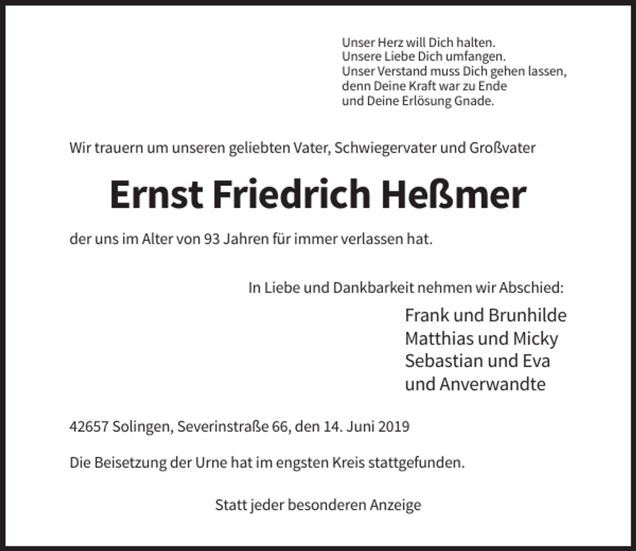 <p>Unser Herz will Dich halten.<br />Unsere Liebe Dich umfangen.<br />Unser Verstand muss Dich gehen lassen,<br />denn Deine Kraft war zu Ende<br />und Deine Erlösung Gnade.</p><p>Wir trauern um unseren geliebten Vater, Schwiegervater und Großvater</p><p>Ernst Friedrich Heßmer<br />der uns im Alter von 93 Jahren für immer verlassen hat.<br />In Liebe und Dankbarkeit nehmen wir Abschied:</p><p>Frank und Brunhilde<br />Matthias und Micky<br />Sebastian und Eva<br />und Anverwandte<br />42657 Solingen, Severinstraße 66, den 14. Juni 2019<br />Die Beisetzung der Urne hat im engsten Kreis stattgefunden.<br />Statt jeder besonderen Anzeige</p>