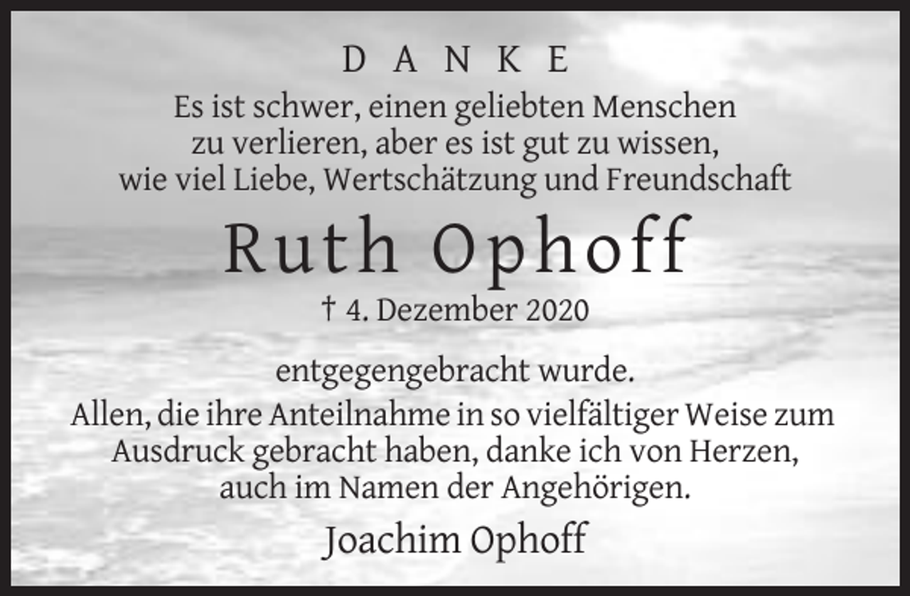 <p>D A N K E<br />Es ist schwer, einen geliebten Menschen<br />zu verlieren, aber es ist gut zu wissen,<br />wie viel Liebe, Wertschätzung und Freundschaft</p><p>R ut h Ophoff<br />† 4. Dezember 2020<br />entgegengebracht wurde.<br />Allen, die ihre Anteilnahme in so vielfältiger Weise zum<br />Ausdruck gebracht haben, danke ich von Herzen,<br />auch im Namen der Angehörigen.</p><p>Joachim Ophoff</p>