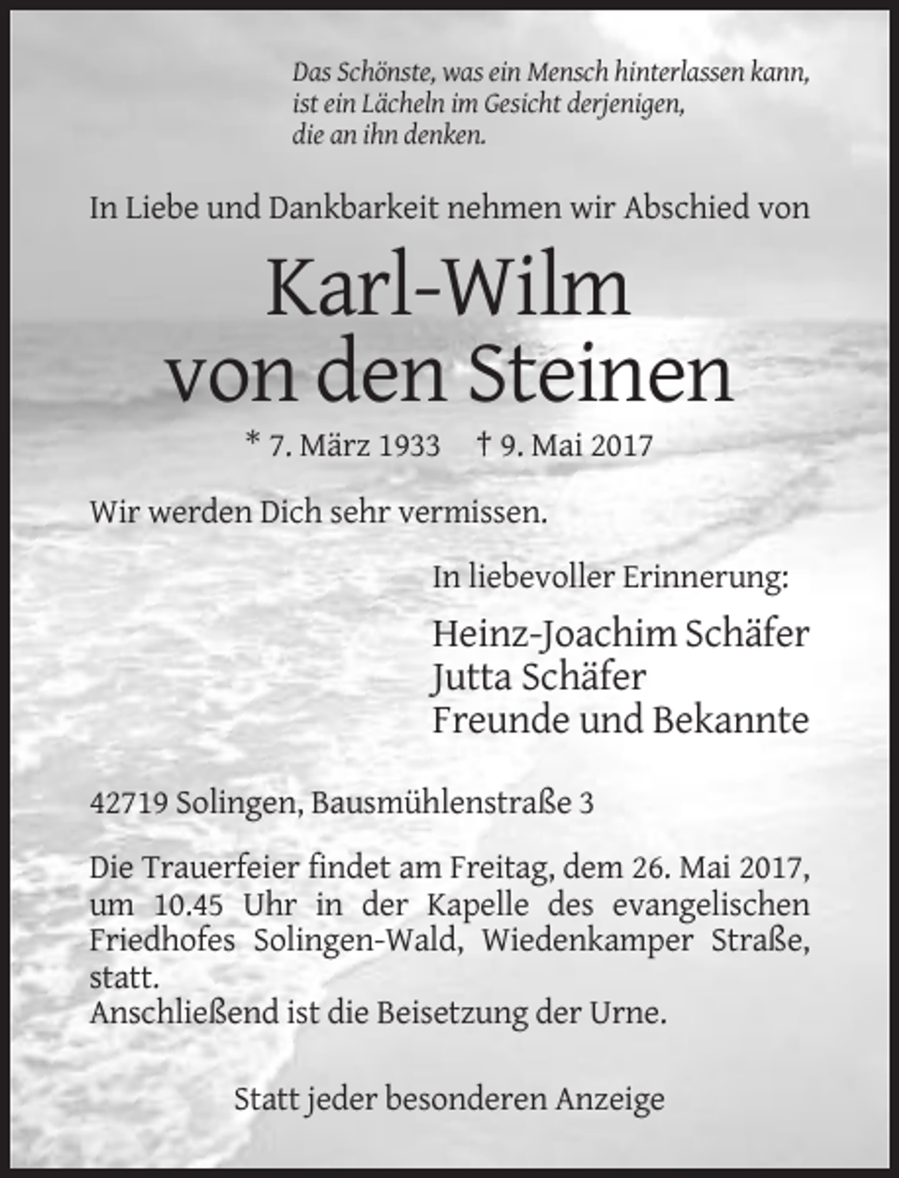 <p>Das Schönste, was ein Mensch hinterlassen kann,<br />ist ein Lächeln im Gesicht derjenigen,<br />die an ihn denken.</p><p>In Liebe und Dankbarkeit nehmen wir Abschied von</p><p>Karl-Wilm<br />von den Steinen<br />* 7. März 1933 † 9. Mai 2017<br />Wir werden Dich sehr vermissen.<br />In liebevoller Erinnerung:</p><p>Heinz-Joachim Schäfer<br />Jutta Schäfer<br />Freunde und Bekannte<br />42719 Solingen, Bausmühlenstraße 3<br />Die Trauerfeier findet am Freitag, dem 26. Mai 2017,<br />um 10.45 Uhr in der Kapelle des evangelischen<br />Friedhofes Solingen-Wald, Wiedenkamper Straße,<br />statt.<br />Anschließend ist die Beisetzung der Urne.<br />Statt jeder besonderen Anzeige</p>