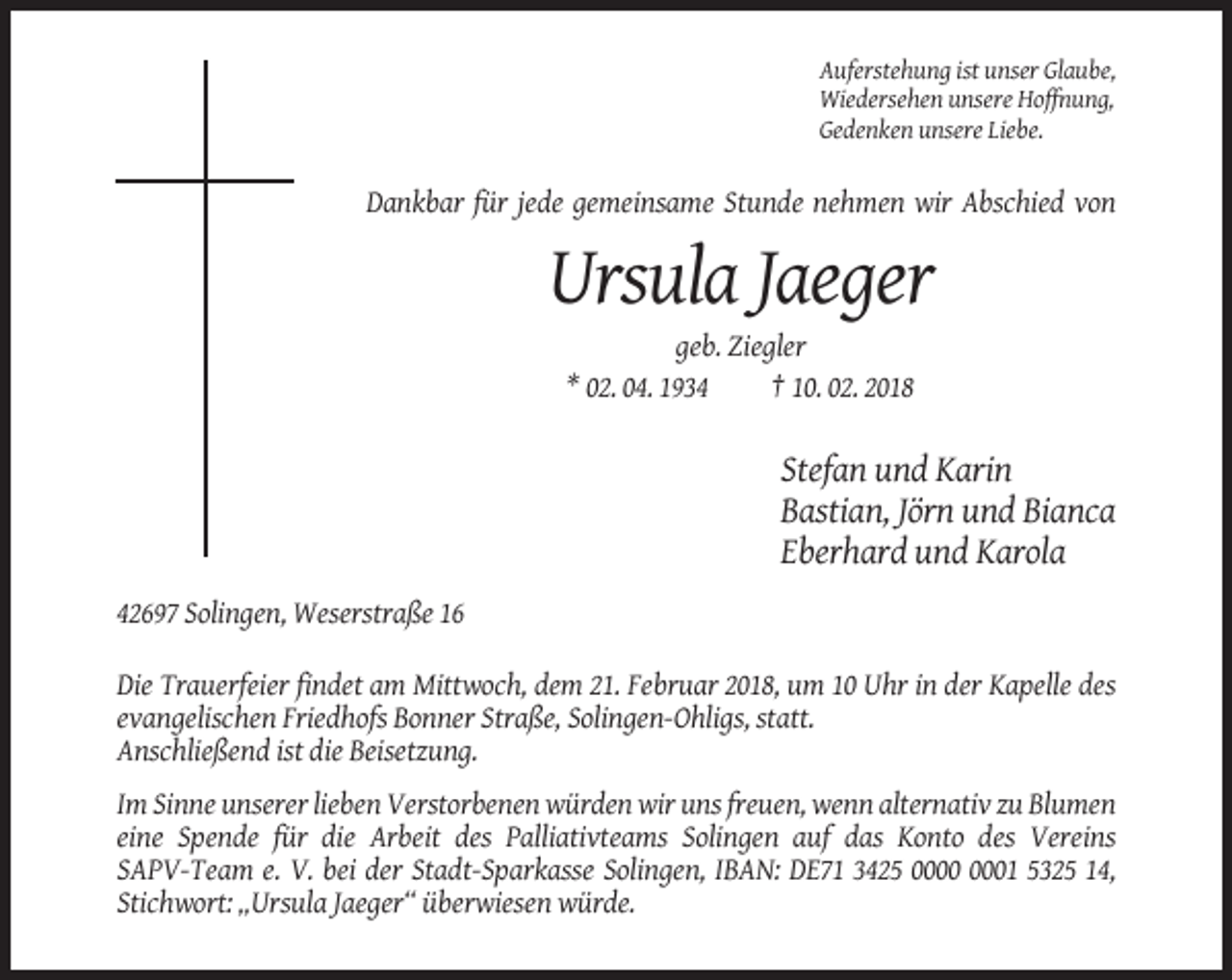 <p>Auferstehung ist unser Glaube,<br />Wiedersehen unsere Hoffnung,<br />Gedenken unsere Liebe.</p><p>Dankbar für jede gemeinsame Stunde nehmen wir Abschied von</p><p>Ursula Jaeger<br />geb. Ziegler<br />* 02. 04. 1934<br />† 10. 02. 2018</p><p>Stefan und Karin<br />Bastian, Jörn und Bianca<br />Eberhard und Karola<br />42697 Solingen, Weserstraße 16<br />Die Trauerfeier findet am Mittwoch, dem 21. Februar 2018, um 10 Uhr in der Kapelle des<br />evangelischen Friedhofs Bonner Straße, Solingen-Ohligs, statt.<br />Anschließend ist die Beisetzung.<br />Im Sinne unserer lieben Verstorbenen würden wir uns freuen, wenn alternativ zu Blumen<br />eine Spende für die Arbeit des Palliativteams Solingen auf das Konto des Vereins<br />SAPV-Team e. V. bei der Stadt-Sparkasse Solingen, IBAN: DE71 3425 01 5325 14,<br />Stichwort: „Ursula Jaeger“ überwiesen würde.</p>