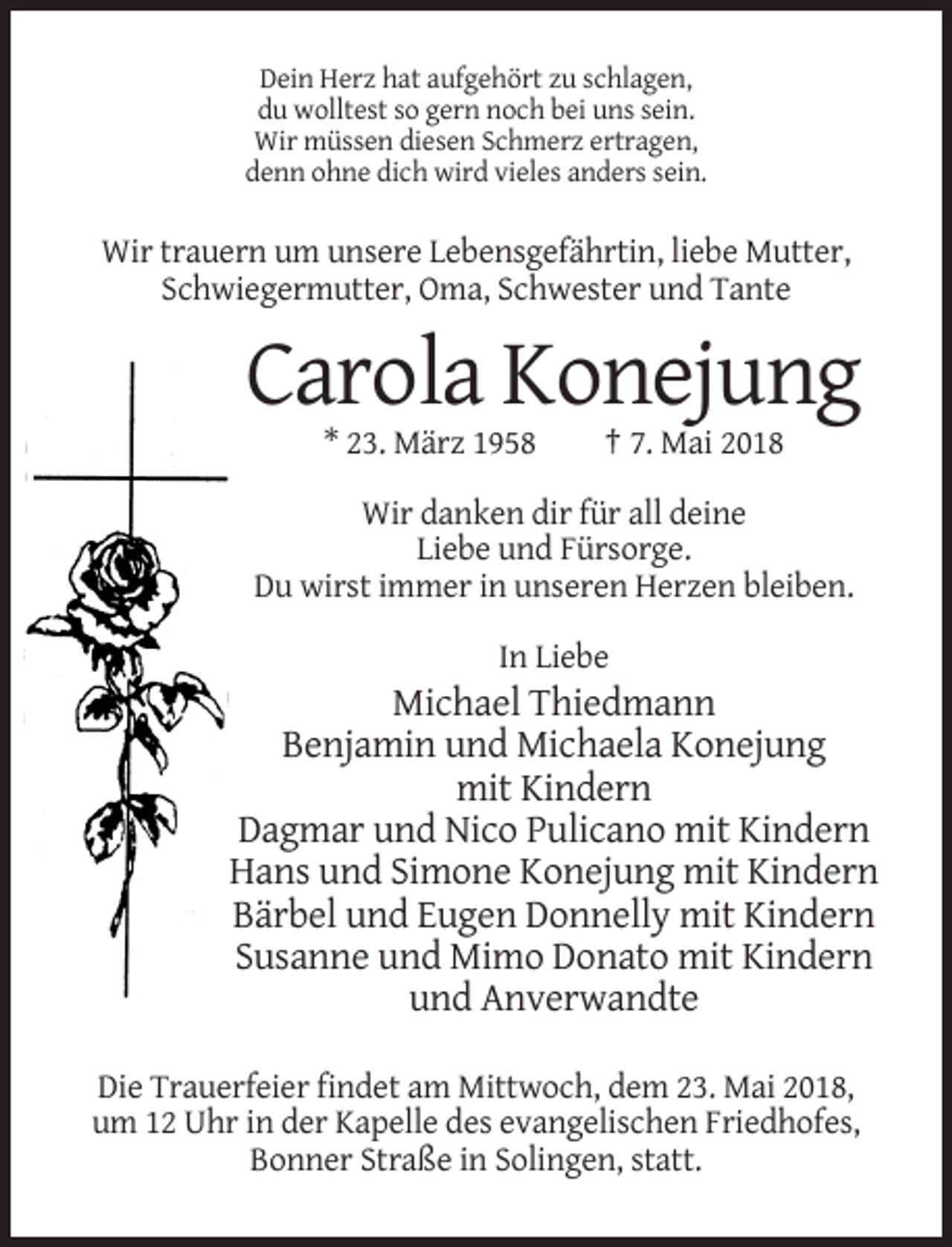 <p>Dein Herz hat aufgehört zu schlagen,<br />du wolltest so gern noch bei uns sein.<br />Wir müssen diesen Schmerz ertragen,<br />denn ohne dich wird vieles anders sein.</p><p>Wir trauern um unsere Lebensgefährtin, liebe Mutter,<br />Schwiegermutter, Oma, Schwester und Tante</p><p>Carola Konejung<br />* 23. März 1958</p><p>† 7. Mai 2018</p><p>Wir danken dir für all deine<br />Liebe und Fürsorge.<br />Du wirst immer in unseren Herzen bleiben.<br />In Liebe</p><p>Michael Thiedmann<br />Benjamin und Michaela Konejung<br />mit Kindern<br />Dagmar und Nico Pulicano mit Kindern<br />Hans und Simone Konejung mit Kindern<br />Bärbel und Eugen Donnelly mit Kindern<br />Susanne und Mimo Donato mit Kindern<br />und Anverwandte<br />Die Trauerfeier findet am Mittwoch, dem 23. Mai 2018,<br />um 12 Uhr in der Kapelle des evangelischen Friedhofes,<br />Bonner Straße in Solingen, statt.</p>