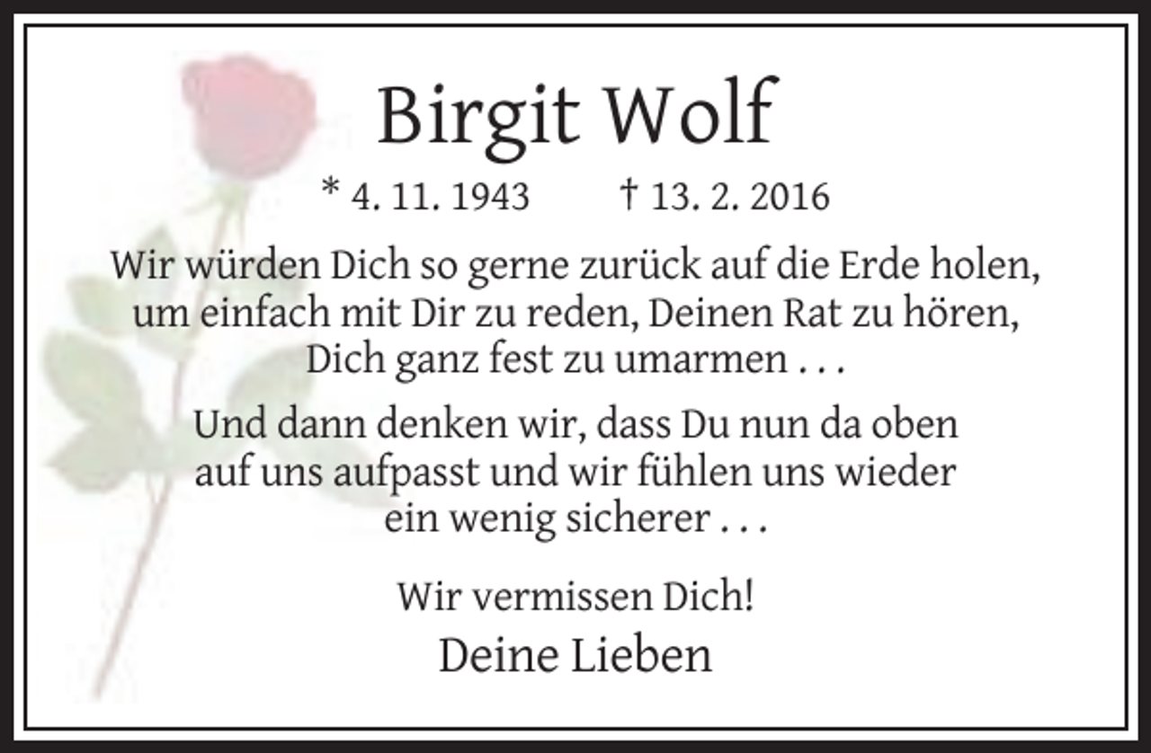 <p>Birgit Wolf<br />* 4. 11. 1943</p><p>† 13. 2. 2016</p><p>Wir würden Dich so gerne zurück auf die Erde holen,<br />um einfach mit Dir zu reden, Deinen Rat zu hören,<br />Dich ganz fest zu umarmen . . .<br />Und dann denken wir, dass Du nun da oben<br />auf uns aufpasst und wir fühlen uns wieder<br />ein wenig sicherer . . .<br />Wir vermissen Dich!</p><p>Deine Lieben</p>
