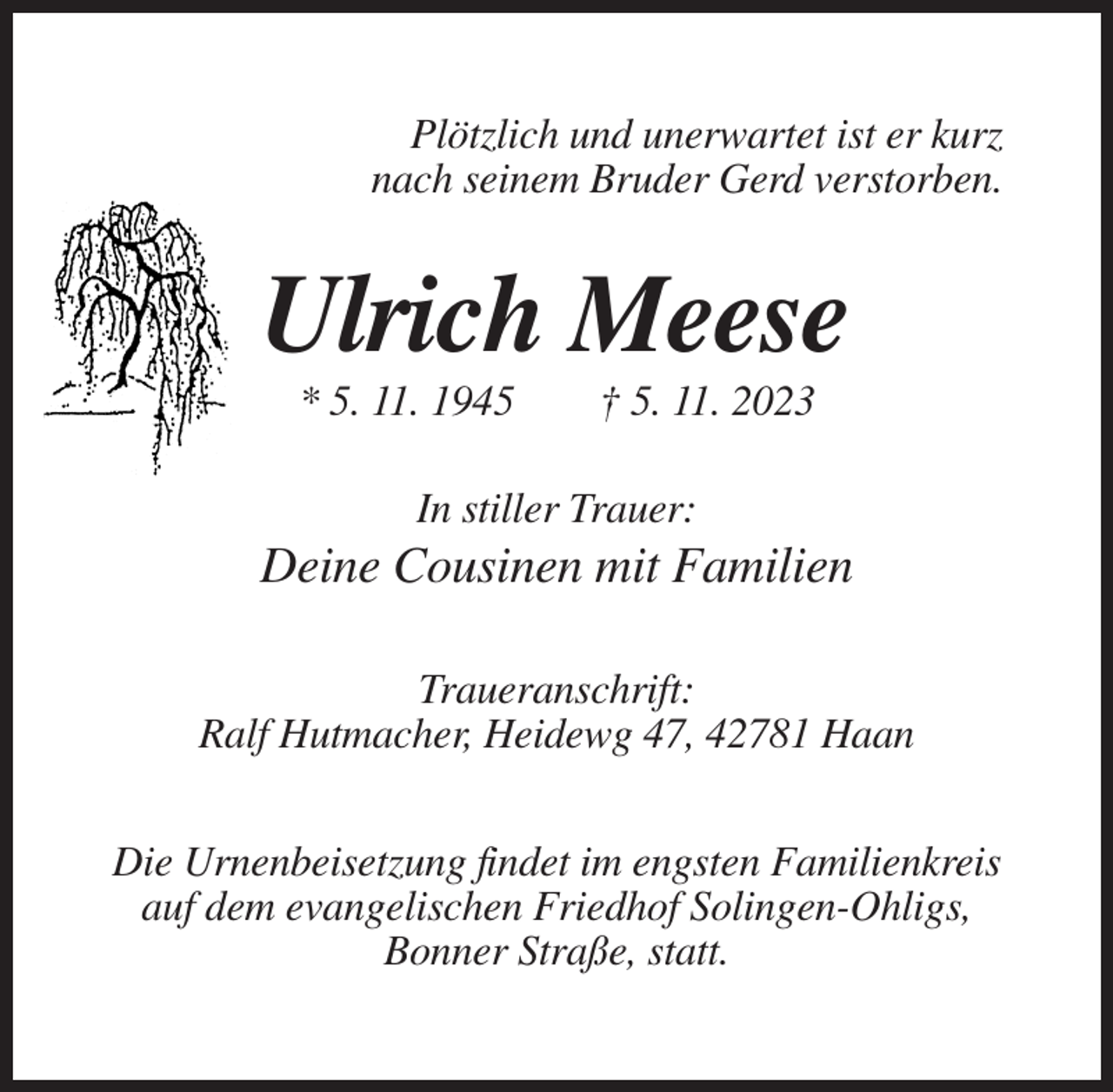 <p>Plötzlich und unerwartet ist er kurz<br />nach seinem Bruder Gerd verstorben.</p><p>Ulrich Meese<br />* 5. 11. 1945</p><p>† 5. 11. 2023</p><p>In stiller Trauer:</p><p>Deine Cousinen mit Familien<br />Traueranschrift:<br />Ralf Hutmacher, Heidewg 47, 42781 Haan<br />Die Urnenbeisetzung findet im engsten Familienkreis<br />auf dem evangelischen Friedhof Solingen-Ohligs,<br />Bonner Straße, statt.</p>