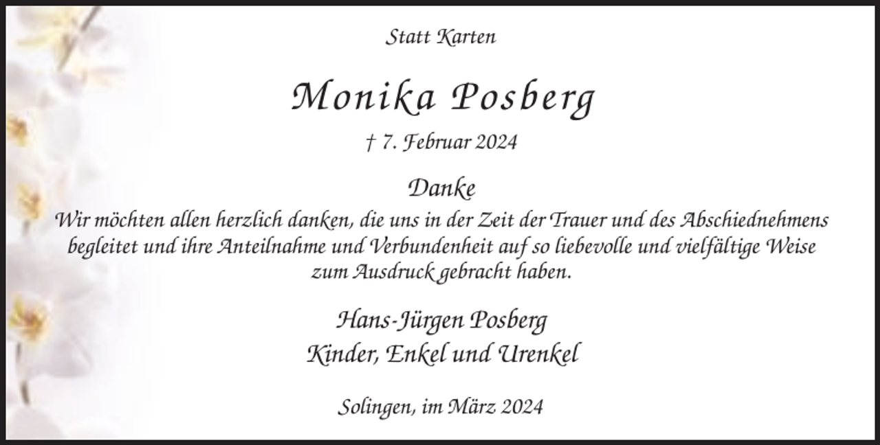 <p>Statt Karten</p><p>Monika Posberg<br />† 7. Februar 2024</p><p>Danke<br />Wir möchten allen herzlich danken, die uns in der Zeit der Trauer und des Abschiednehmens<br />begleitet und ihre Anteilnahme und Verbundenheit auf so liebevolle und vielfältige Weise<br />zum Ausdruck gebracht haben.</p><p>Hans-Jürgen Posberg<br />Kinder, Enkel und Urenkel<br />Solingen, im März 2024</p>