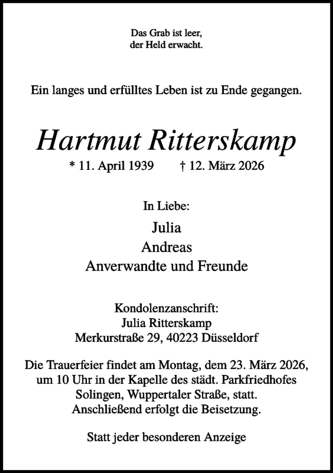 <p>Das Grab ist leer,<br />der Held erwacht.</p><p>Ein langes und erfülltes Leben ist zu Ende gegangen.</p><p>Hartmut Ritterskamp<br />* 11. April 1939</p><p>† 12. März 2026</p><p>In Liebe:</p><p>Julia<br />Andreas<br />Anverwandte und Freunde<br />Kondolenzanschrift:<br />Julia Ritterskamp<br />Merkurstraße 29, 40223 Düsseldorf<br />Die Trauerfeier findet am Montag, dem 23. März 2026,<br />um 10 Uhr in der Kapelle des städt. Parkfriedhofes<br />Solingen, Wuppertaler Straße, statt.<br />Anschließend erfolgt die Beisetzung.<br />Statt jeder besonderen Anzeige</p>