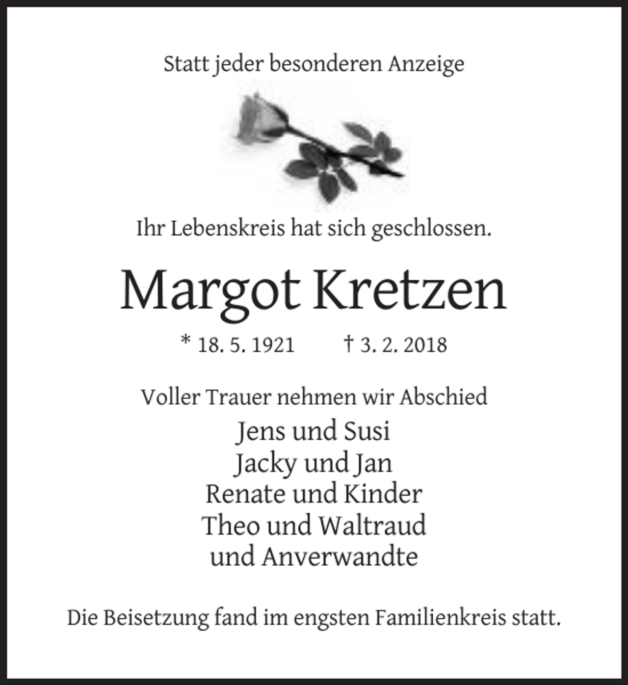 <p>Statt jeder besonderen Anzeige</p><p>Ihr Lebenskreis hat sich geschlossen.</p><p>Margot Kretzen<br />* 18. 5. 1921</p><p>† 3. 2. 2018</p><p>Voller Trauer nehmen wir Abschied</p><p>Jens und Susi<br />Jacky und Jan<br />Renate und Kinder<br />Theo und Waltraud<br />und Anverwandte<br />Die Beisetzung fand im engsten Familienkreis statt.</p>