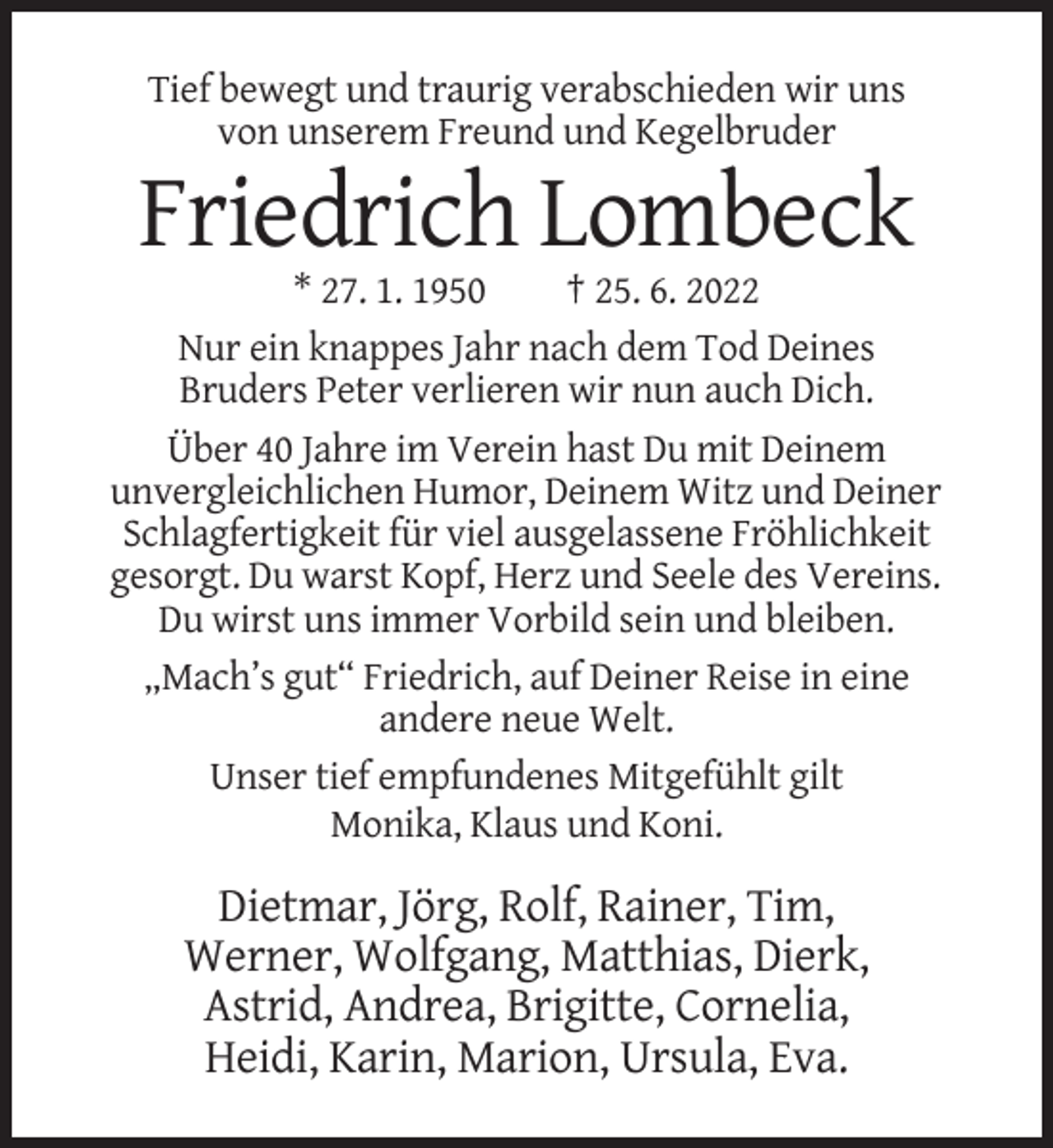 <p>Tief bewegt und traurig verabschieden wir uns<br />von unserem Freund und Kegelbruder</p><p>Friedrich Lombeck<br />* 27. 1. 1950<br />† 25. 6. 2022<br />Nur ein knappes Jahr nach dem Tod Deines<br />Bruders Peter verlieren wir nun auch Dich.<br />Über 40 Jahre im Verein hast Du mit Deinem<br />unvergleichlichen Humor, Deinem Witz und Deiner<br />Schlagfertigkeit für viel ausgelassene Fröhlichkeit<br />gesorgt. Du warst Kopf, Herz und Seele des Vereins.<br />Du wirst uns immer Vorbild sein und bleiben.<br />„Mach’s gut“ Friedrich, auf Deiner Reise in eine<br />andere neue Welt.<br />Unser tief empfundenes Mitgefühlt gilt<br />Monika, Klaus und Koni.</p><p>Dietmar, Jörg, Rolf, Rainer, Tim,<br />Werner, Wolfgang, Matthias, Dierk,<br />Astrid, Andrea, Brigitte, Cornelia,<br />Heidi, Karin, Marion, Ursula, Eva.</p>