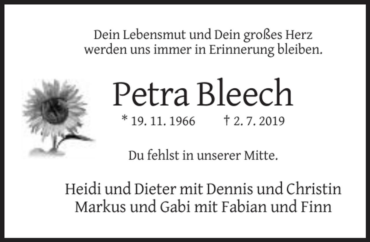 <p>Dein Lebensmut und Dein großes Herz<br />werden uns immer in Erinnerung bleiben.</p><p>Petra Bleech<br />* 19. 11. 1966</p><p>† 2. 7. 2019</p><p>Du fehlst in unserer Mitte.</p><p>Heidi und Dieter mit Dennis und Christin<br />Markus und Gabi mit Fabian und Finn</p>