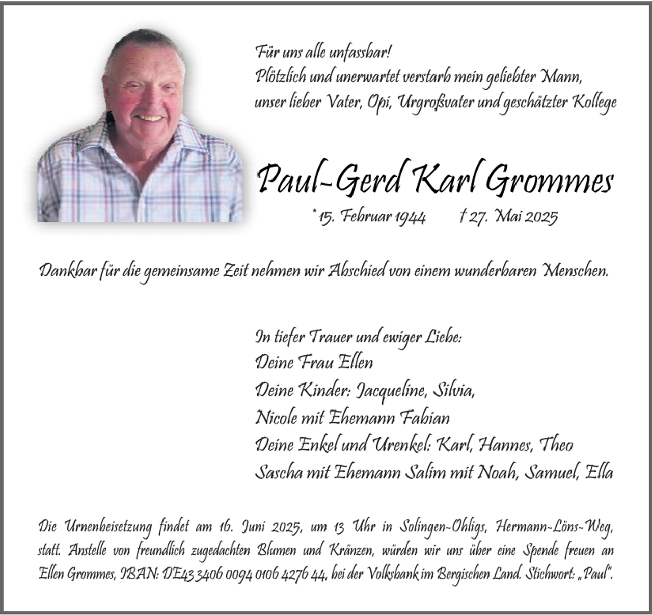 <p>Für uns alle unfassbar!<br />Plötzlich und unerwartet verstarb mein geliebter Mann,<br />unser lieber Vater, Opi, Urgroßvater und geschätzter Kollege</p><p>Paul-Gerd Karl Grommes<br />* 15. Februar 1944</p><p>† 27. Mai 2025</p><p>Dankbar für die gemeinsame Zeit nehmen wir Abschied von einem wunderbaren Menschen.<br />In tiefer Trauer und ewiger Liebe:</p><p>Deine Frau Ellen<br />Deine Kinder: Jacqueline, Silvia,<br />Nicole mit Ehemann Fabian<br />Deine Enkel und Urenkel: Karl, Hannes, Theo<br />Sascha mit Ehemann Salim mit Noah, Samuel, Ella<br />Die Urnenbeisetzung findet am 16. Juni 2025, um 13 Uhr in Solingen-Ohligs, Hermann-Löns-Weg,<br />statt. Anstelle von freundlich zugedachten Blumen und Kränzen, würden wir uns über eine Spende freuen an<br />Ellen Grommes, IBAN: DE4406 0094 0106 4276 44, bei der Volksbank im Bergischen Land. Stichwort: „Paul“.</p>