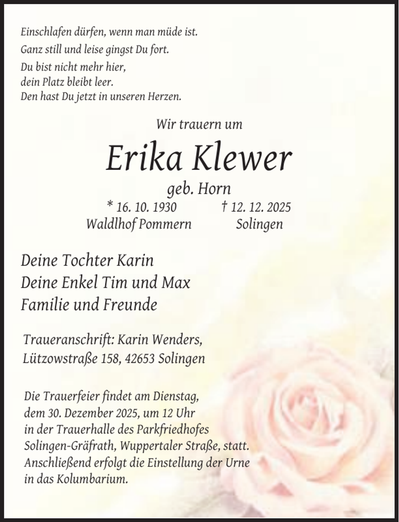 <p>Einschlafen dürfen, wenn man müde ist.<br />Ganz still und leise gingst Du fort.<br />Du bist nicht mehr hier,<br />dein Platz bleibt leer.<br />Den hast Du jetzt in unseren Herzen.</p><p>Wir trauern um</p><p>Erika Klewer<br />geb. Horn</p><p>* 16. 10. 1930<br />Waldlhof Pommern</p><p>† 12. 12. 2025<br />Solingen</p><p>Deine Tochter Karin<br />Deine Enkel Tim und Max<br />Familie und Freunde<br />Traueranschrift: Karin Wenders,<br />Lützowstraße 158, 42653 Solingen<br />Die Trauerfeier findet am Dienstag,<br />dem 30. Dezember 2025, um 12 Uhr<br />in der Trauerhalle des Parkfriedhofes<br />Solingen-Gräfrath, Wuppertaler Straße, statt.<br />Anschließend erfolgt die Einstellung der Urne<br />in das Kolumbarium.</p>