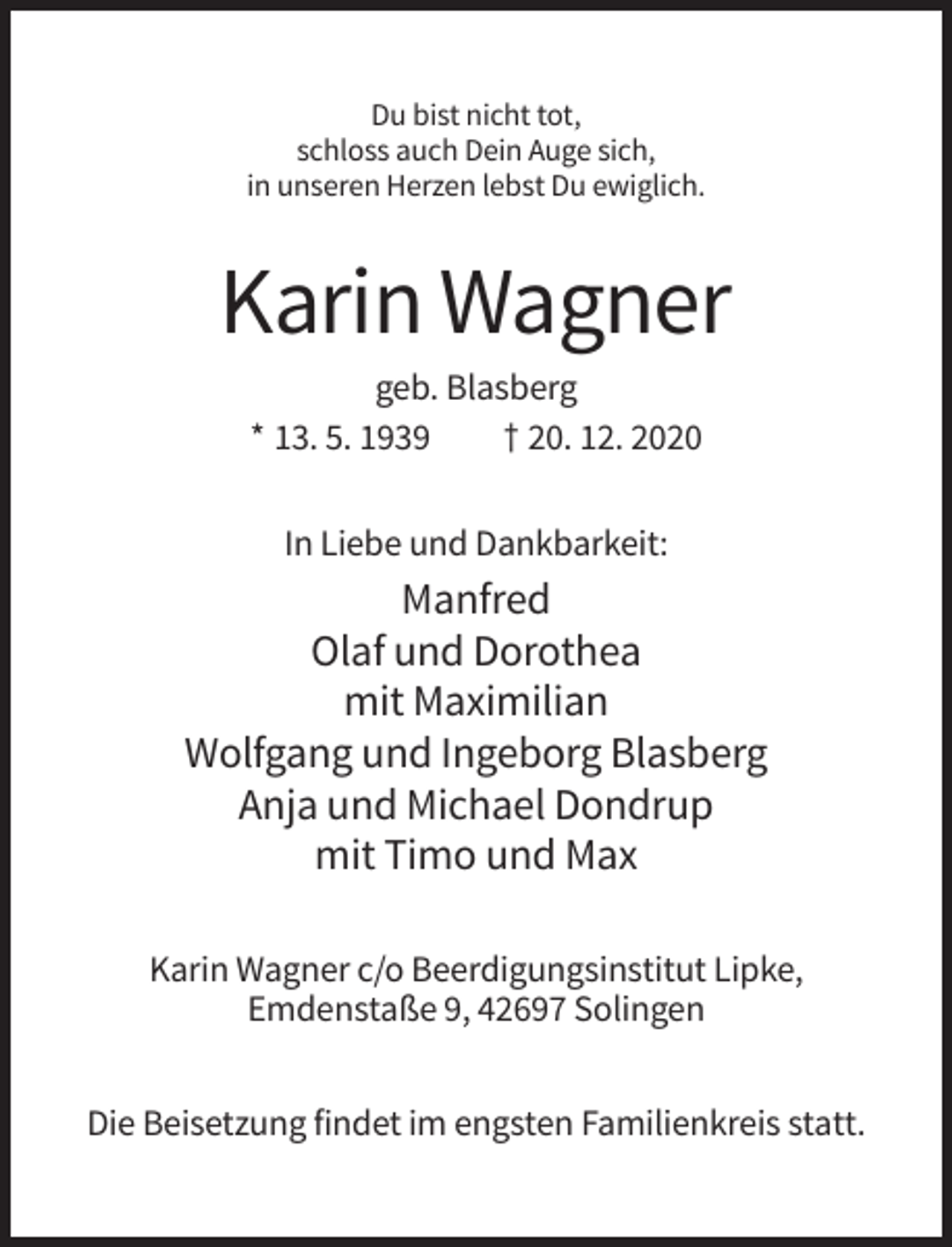 <p>Du bist nicht tot,<br />schloss auch Dein Auge sich,<br />in unseren Herzen lebst Du ewiglich.</p><p>Karin Wagner<br />geb. Blasberg<br />* 13. 5. 1939<br />† 20. 12. 2020<br />In Liebe und Dankbarkeit:</p><p>Manfred<br />Olaf und Dorothea<br />mit Maximilian<br />Wolfgang und Ingeborg Blasberg<br />Anja und Michael Dondrup<br />mit Timo und Max<br />Karin Wagner c/o Beerdigungsinstitut Lipke,<br />Emdenstaße 9, 42697 Solingen<br />Die Beisetzung findet im engsten Familienkreis statt.</p>