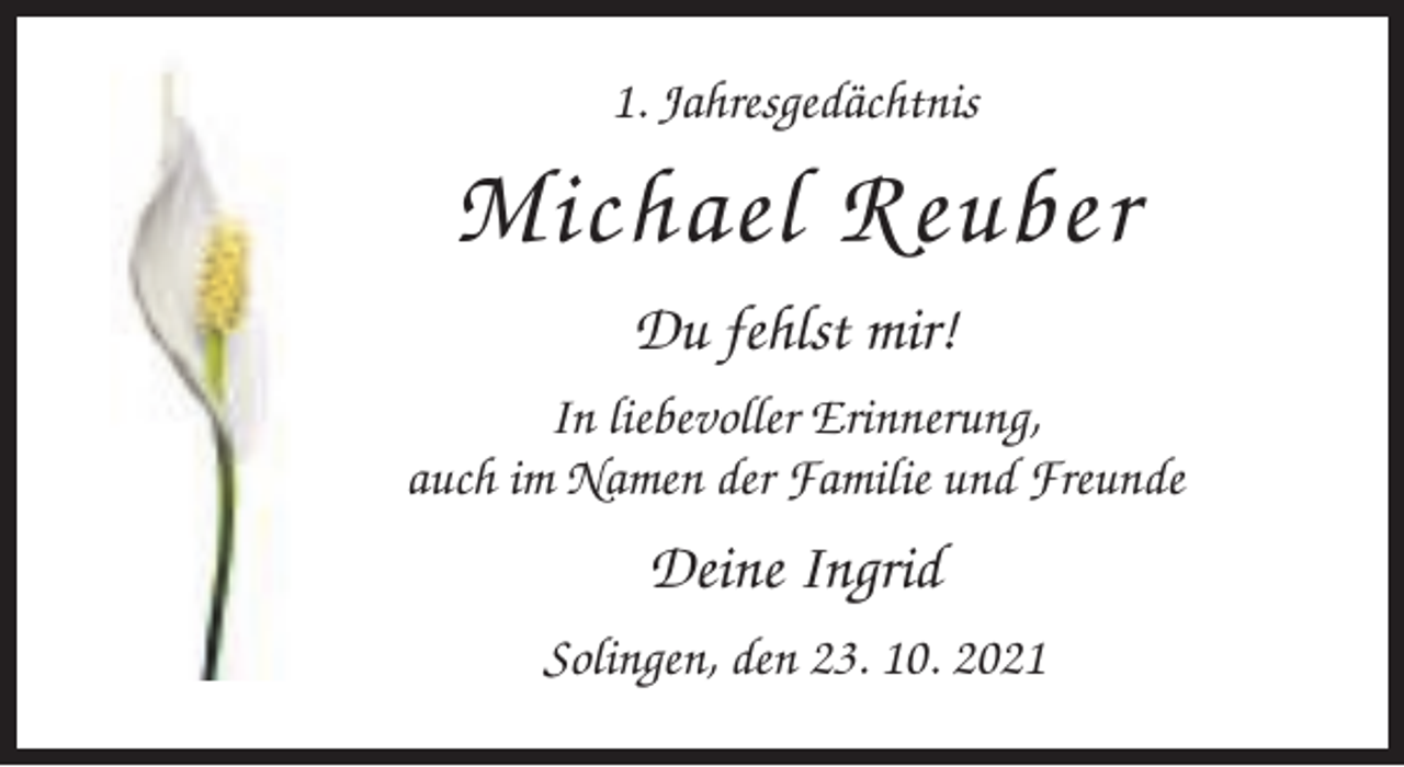 <p>1. Jahresgedächtnis</p><p>Michael Reuber<br />Du fehlst mir!<br />In liebevoller Erinnerung,<br />auch im Namen der Familie und Freunde</p><p>Deine Ingrid<br />Solingen, den 23. 10. 2021</p>