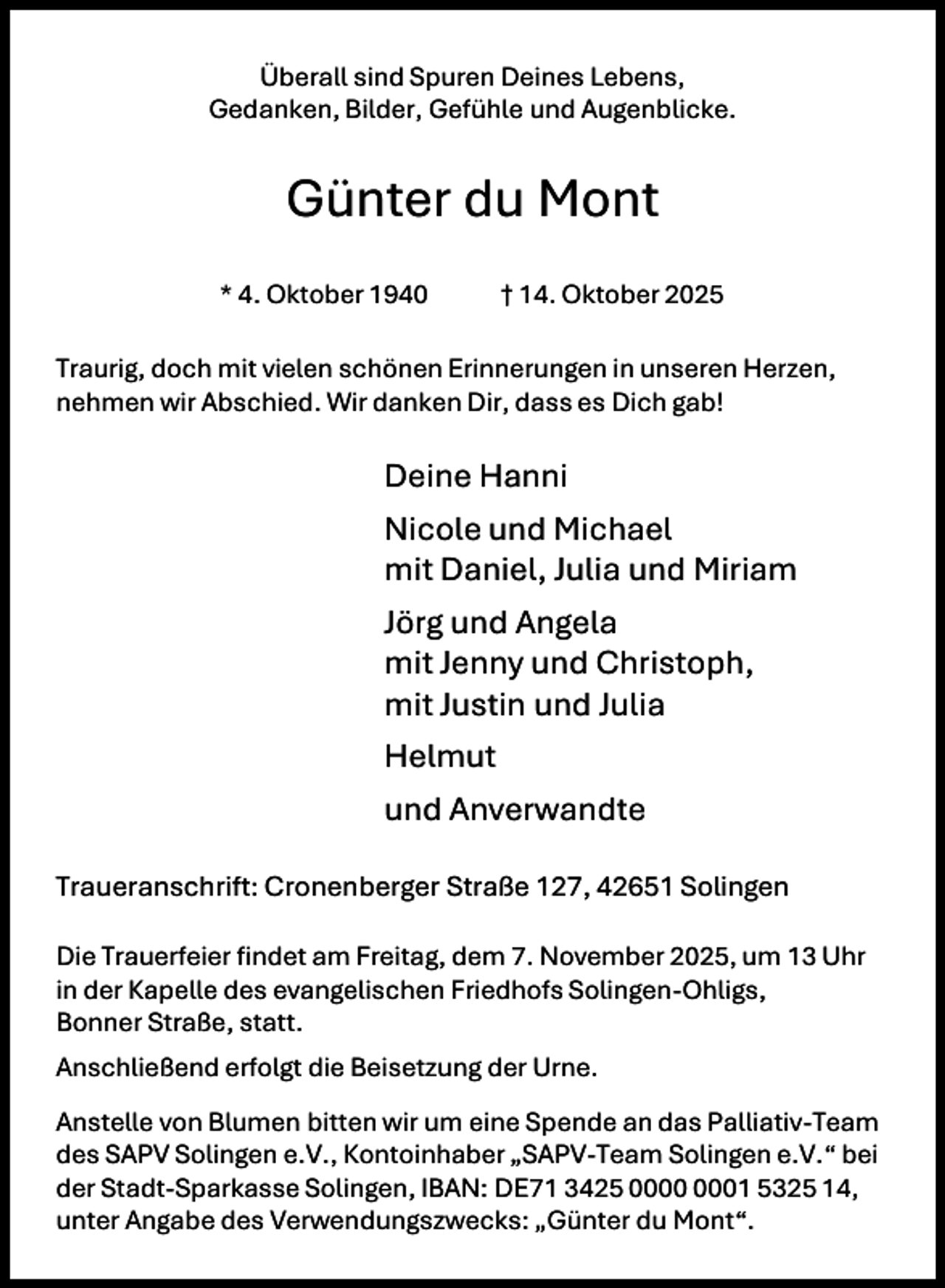 <p>Überall sind Spuren Deines Lebens,<br />Gedanken, Bilder, Gefühle und Augenblicke.</p><p>Günter du Mont<br />* 4. Oktober 1940</p><p>† 14. Oktober 2025</p><p>Traurig, doch mit vielen schönen Erinnerungen in unseren Herzen,<br />nehmen wir Abschied. Wir danken Dir, dass es Dich gab!</p><p>Deine Hanni<br />Nicole und Michael<br />mit Daniel, Julia und Miriam<br />Jörg und Angela<br />mit Jenny und Christoph,<br />mit Justin und Julia<br />Helmut<br />und Anverwandte<br />Traueranschrift: Cronenberger Straße 127, 42651 Solingen<br />Die Trauerfeier findet am Freitag, dem 7. November 2025, um 13 Uhr<br />in der Kapelle des evangelischen Friedhofs Solingen-Ohligs,<br />Bonner Straße, statt.<br />Anschließend erfolgt die Beisetzung der Urne.<br />Anstelle von Blumen bitten wir um eine Spende an das Palliativ-Team<br />des SAPV Solingen e.V., Kontoinhaber „SAPV-Team Solingen e.V.“ bei<br />der Stadt-Sparkasse Solingen, IBAN: DE71 3425 01 5325 14,<br />unter Angabe des Verwendungszwecks: „Günter du Mont“.</p>