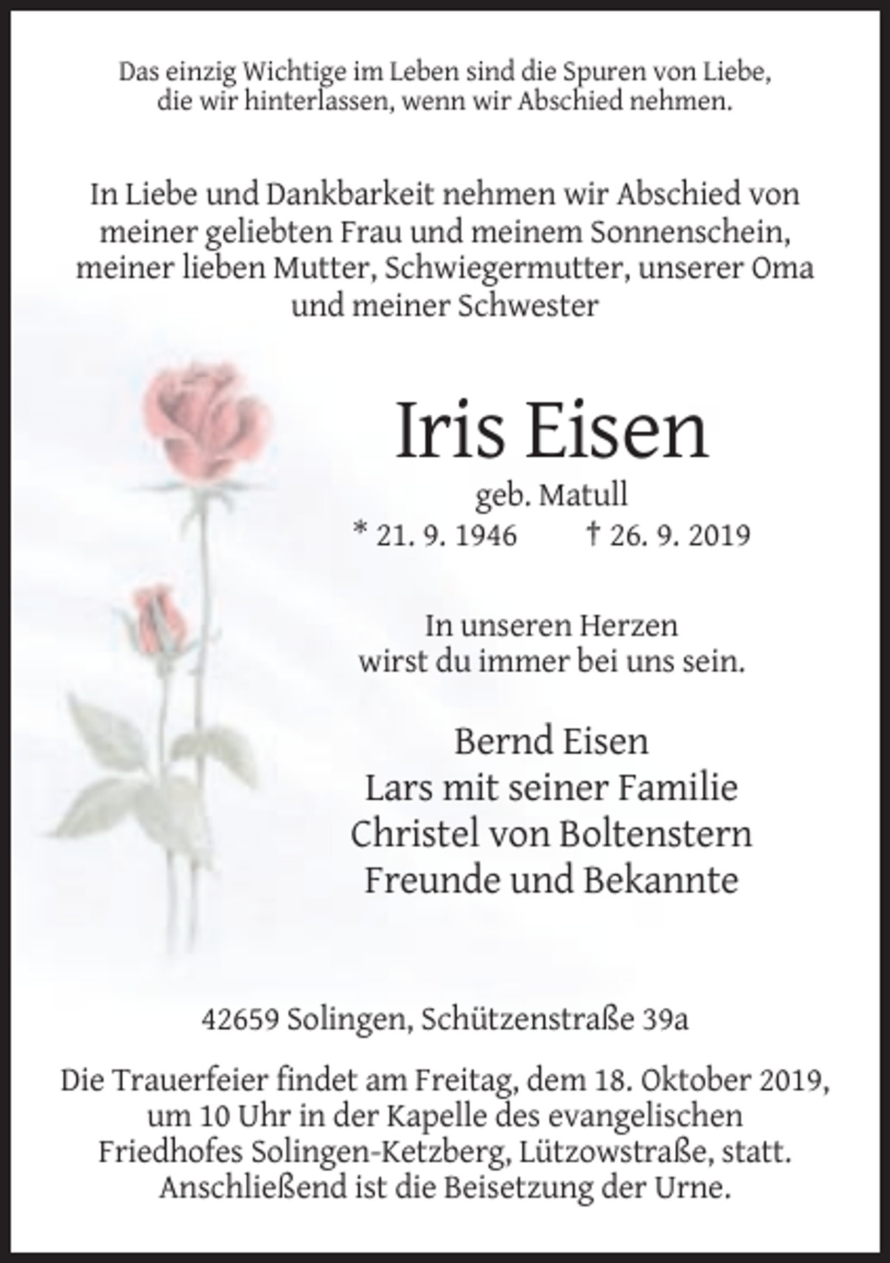 <p>Das einzig Wichtige im Leben sind die Spuren von Liebe,<br />die wir hinterlassen, wenn wir Abschied nehmen.</p><p>In Liebe und Dankbarkeit nehmen wir Abschied von<br />meiner geliebten Frau und meinem Sonnenschein,<br />meiner lieben Mutter, Schwiegermutter, unserer Oma<br />und meiner Schwester</p><p>Iris Eisen<br />geb. Matull<br />* 21. 9. 1946<br />† 26. 9. 2019<br />In unseren Herzen<br />wirst du immer bei uns sein.</p><p>Bernd Eisen<br />Lars mit seiner Familie<br />Christel von Boltenstern<br />Freunde und Bekannte</p><p>42659 Solingen, Schützenstraße 39a<br />Die Trauerfeier findet am Freitag, dem 18. Oktober 2019,<br />um 10 Uhr in der Kapelle des evangelischen<br />Friedhofes Solingen-Ketzberg, Lützowstraße, statt.<br />Anschließend ist die Beisetzung der Urne.</p>