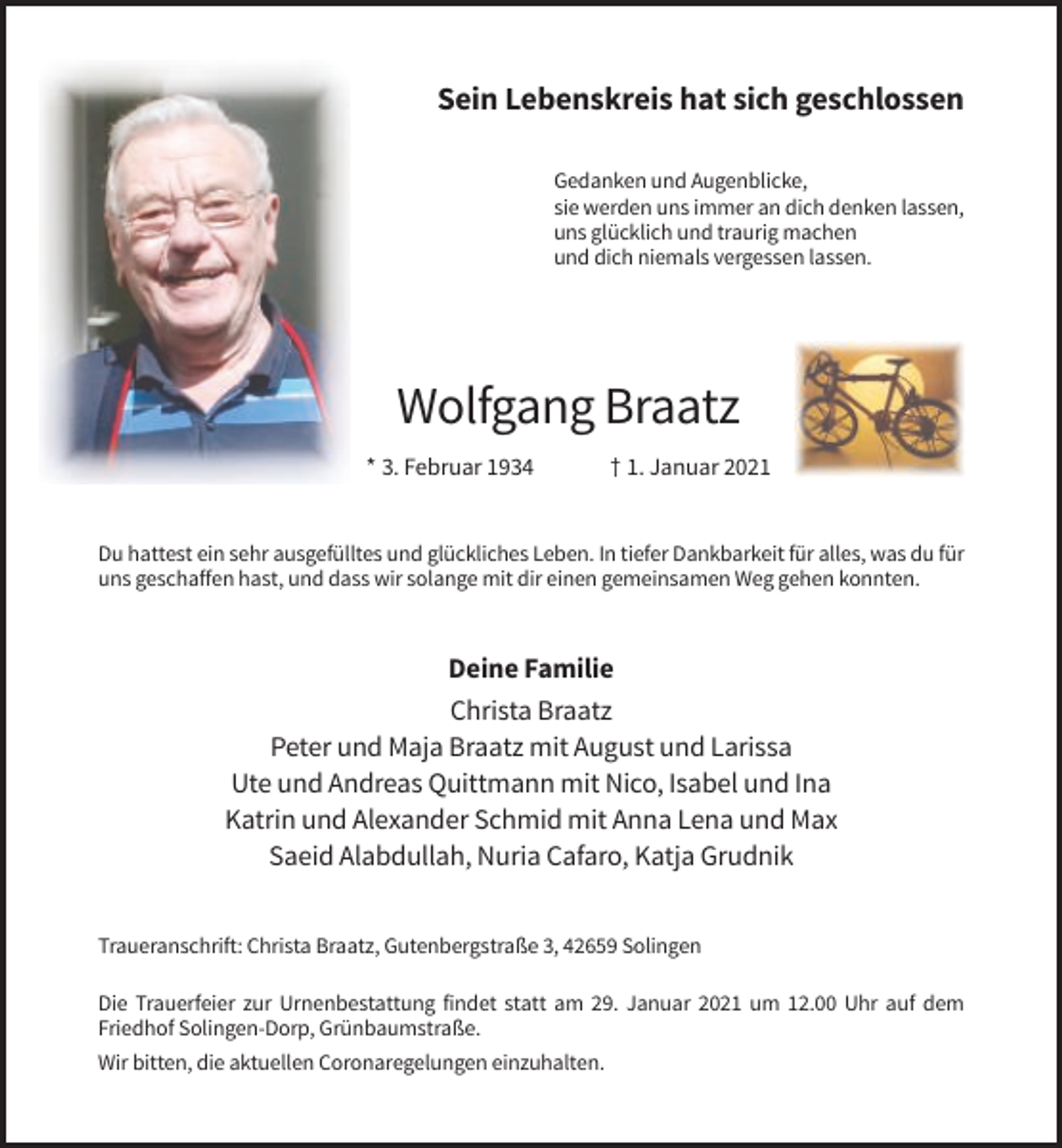 <p>Sein Lebenskreis hat sich geschlossen<br />Gedanken und Augenblicke,<br />sie werden uns immer an dich denken lassen,<br />uns glücklich und traurig machen<br />und dich niemals vergessen lassen.</p><p>Wolfgang Braatz<br />* 3. Februar 1934</p><p>† 1. Januar 2021</p><p>Du hattest ein sehr ausgefülltes und glückliches Leben. In tiefer Dankbarkeit für alles, was du für<br />uns geschaffen hast, und dass wir solange mit dir einen gemeinsamen Weg gehen konnten.</p><p>Deine Familie<br />Christa Braatz<br />Peter und Maja Braatz mit August und Larissa<br />Ute und Andreas Quittmann mit Nico, Isabel und Ina<br />Katrin und Alexander Schmid mit Anna Lena und Max<br />Saeid Alabdullah, Nuria Cafaro, Katja Grudnik<br />Traueranschrift: Christa Braatz, Gutenbergstraße 3, 42659 Solingen<br />Die Trauerfeier zur Urnenbestattung findet statt am 29. Januar 2021 um 12.00 Uhr auf dem<br />Friedhof Solingen-Dorp, Grünbaumstraße.<br />Wir bitten, die aktuellen Coronaregelungen einzuhalten.</p>