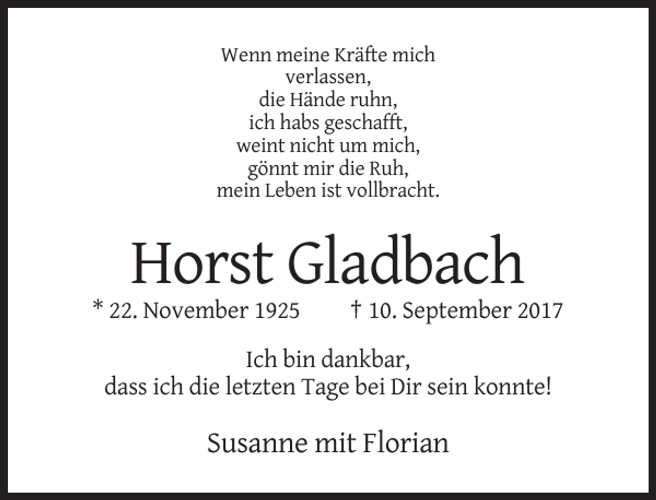 <p>Wenn meine Kräfte mich<br />verlassen,<br />die Hände ruhn,<br />ich habs geschafft,<br />weint nicht um mich,<br />gönnt mir die Ruh,<br />mein Leben ist vollbracht.</p><p>Horst Gladbach<br />* 22. November 1925</p><p>† 10. September 2017</p><p>Ich bin dankbar,<br />dass ich die letzten Tage bei Dir sein konnte!</p><p>Susanne mit Florian</p>