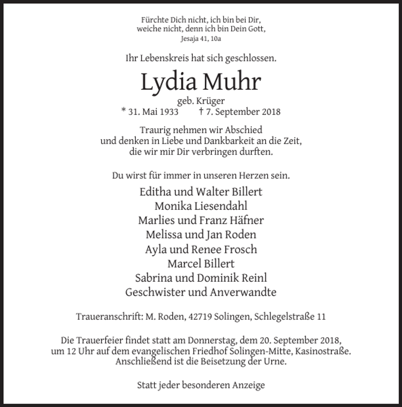 <p>Fürchte Dich nicht, ich bin bei Dir,<br />weiche nicht, denn ich bin Dein Gott,<br />Jesaja 41, 10a</p><p>Ihr Lebenskreis hat sich geschlossen.</p><p>Lydia Muhr<br />geb. Krüger<br />* 31. Mai 1933<br />† 7. September 2018<br />Traurig nehmen wir Abschied<br />und denken in Liebe und Dankbarkeit an die Zeit,<br />die wir mir Dir verbringen durften.<br />Du wirst für immer in unseren Herzen sein.</p><p>Editha und Walter Billert<br />Monika Liesendahl<br />Marlies und Franz Häfner<br />Melissa und Jan Roden<br />Ayla und Renee Frosch<br />Marcel Billert<br />Sabrina und Dominik Reinl<br />Geschwister und Anverwandte<br />Traueranschrift: M. Roden, 42719 Solingen, Schlegelstraße 11<br />Die Trauerfeier findet statt am Donnerstag, dem 20. September 2018,<br />um 12 Uhr auf dem evangelischen Friedhof Solingen-Mitte, Kasinostraße.<br />Anschließend ist die Beisetzung der Urne.<br />Statt jeder besonderen Anzeige</p>