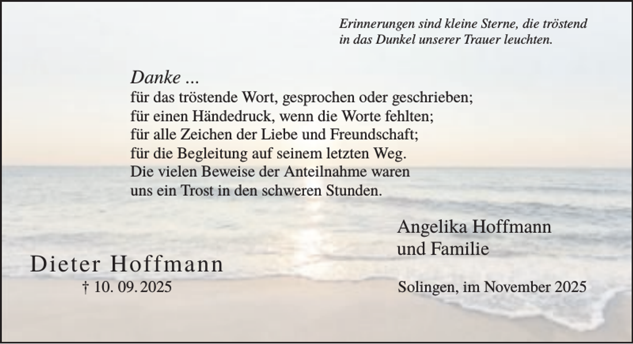 <p>Erinnerungen sind kleine Sterne, die tröstend<br />in das Dunkel unserer Trauer leuchten.</p><p>Danke ...<br />für das tröstende Wort, gesprochen oder geschrieben;<br />für einen Händedruck, wenn die Worte fehlten;<br />für alle Zeichen der Liebe und Freundschaft;<br />für die Begleitung auf seinem letzten Weg.<br />Die vielen Beweise der Anteilnahme waren<br />uns ein Trost in den schweren Stunden.</p><p>Dieter Hoffmann<br />† 10. 09. 2025</p><p>Angelika Hoffmann<br />und Familie<br />Solingen, im November 2025</p>