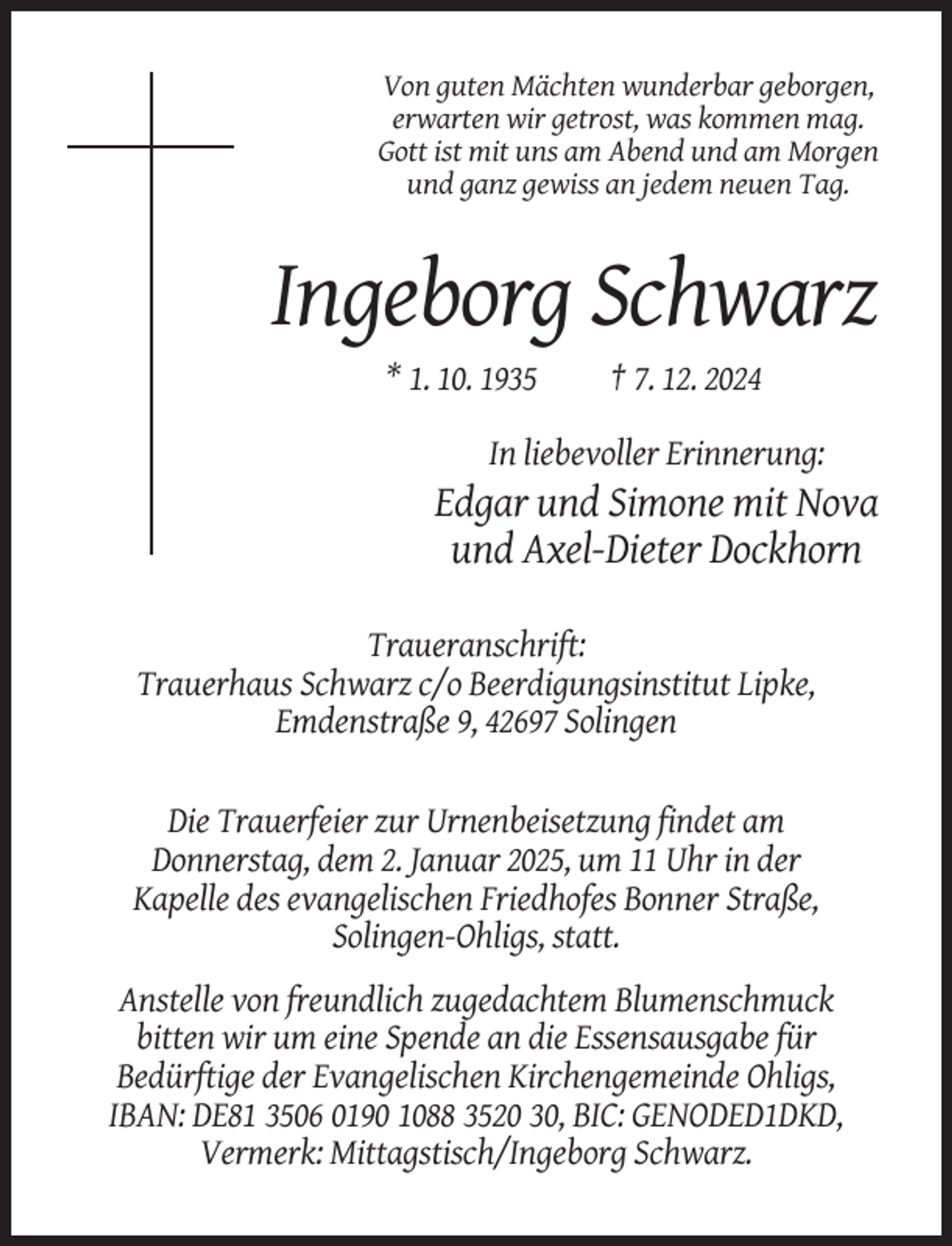 <p>Von guten Mächten wunderbar geborgen,<br />erwarten wir getrost, was kommen mag.<br />Gott ist mit uns am Abend und am Morgen<br />und ganz gewiss an jedem neuen Tag.</p><p>Ingeborg Schwarz<br />* 1. 10. 1935</p><p>† 7. 12. 2024</p><p>In liebevoller Erinnerung:</p><p>Edgar und Simone mit Nova<br />und Axel-Dieter Dockhorn<br />Traueranschrift:<br />Trauerhaus Schwarz c/o Beerdigungsinstitut Lipke,<br />Emdenstraße 9, 42697 Solingen</p><p>Die Trauerfeier zur Urnenbeisetzung findet am<br />Donnerstag, dem 2. Januar 2025, um 11 Uhr in der<br />Kapelle des evangelischen Friedhofes Bonner Straße,<br />Solingen-Ohligs, statt.<br />Anstelle von freundlich zugedachtem Blumenschmuck<br />bitten wir um eine Spende an die Essensausgabe für<br />Bedürftige der Evangelischen Kirchengemeinde Ohligs,<br />IBAN: DE81 3506 0190 1088 3520 30, BIC: GENODED1DKD,<br />Vermerk: Mittagstisch/Ingeborg Schwarz.</p>