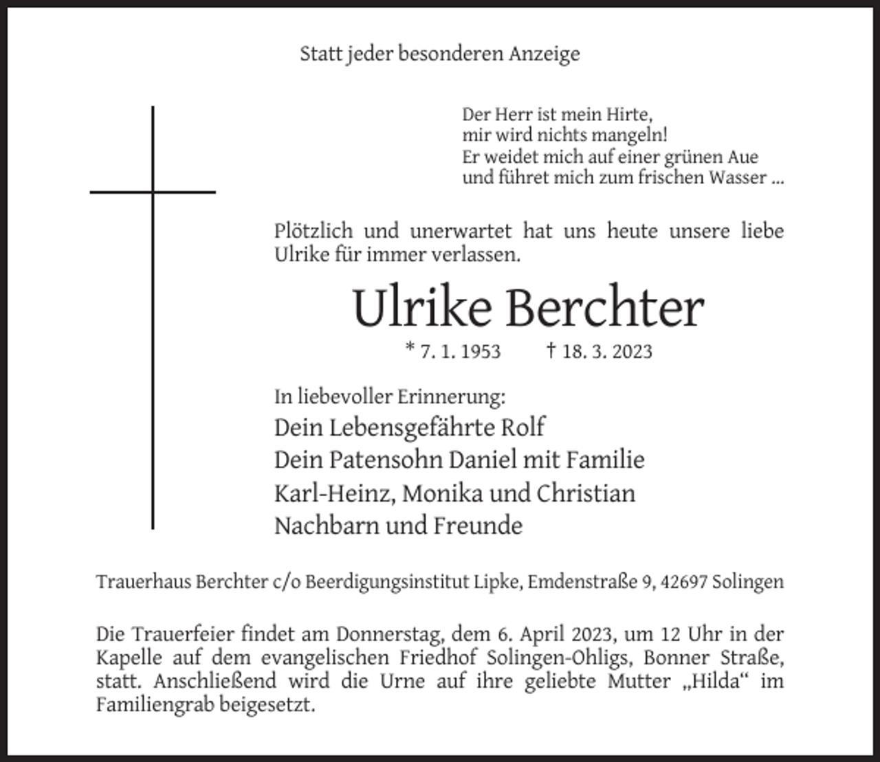 <p>Statt jeder besonderen Anzeige<br />Der Herr ist mein Hirte,<br />mir wird nichts mangeln!<br />Er weidet mich auf einer grünen Aue<br />und führet mich zum frischen Wasser ...</p><p>Plötzlich und unerwartet hat uns heute unsere liebe<br />Ulrike für immer verlassen.</p><p>Ulrike Berchter<br />* 7. 1. 1953</p><p>† 18. 3. 2023</p><p>In liebevoller Erinnerung:</p><p>Dein Lebensgefährte Rolf<br />Dein Patensohn Daniel mit Familie<br />Karl-Heinz, Monika und Christian<br />Nachbarn und Freunde<br />Trauerhaus Berchter c/o Beerdigungsinstitut Lipke, Emdenstraße 9, 42697 Solingen</p><p>Die Trauerfeier findet am Donnerstag, dem 6. April 2023, um 12 Uhr in der<br />Kapelle auf dem evangelischen Friedhof Solingen-Ohligs, Bonner Straße,<br />statt. Anschließend wird die Urne auf ihre geliebte Mutter „Hilda“ im<br />Familiengrab beigesetzt.</p>