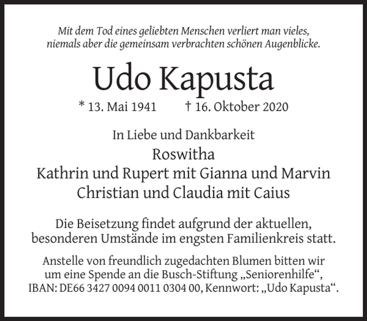 <p>Mit dem Tod eines geliebten Menschen verliert man vieles,<br />niemals aber die gemeinsam verbrachten schönen Augenblicke.</p><p>Udo Kapusta<br />* 13. Mai 1941</p><p>† 16. Oktober 2020</p><p>In Liebe und Dankbarkeit</p><p>Roswitha<br />Kathrin und Rupert mit Gianna und Marvin<br />Christian und Claudia mit Caius<br />Die Beisetzung findet aufgrund der aktuellen,<br />besonderen Umstände im engsten Familienkreis statt.<br />Anstelle von freundlich zugedachten Blumen bitten wir<br />um eine Spende an die Busch-Stiftung „Seniorenhilfe“,<br />IBAN: DE66 3427 0094 0011 0304 00, Kennwort: „Udo Kapusta“.</p>