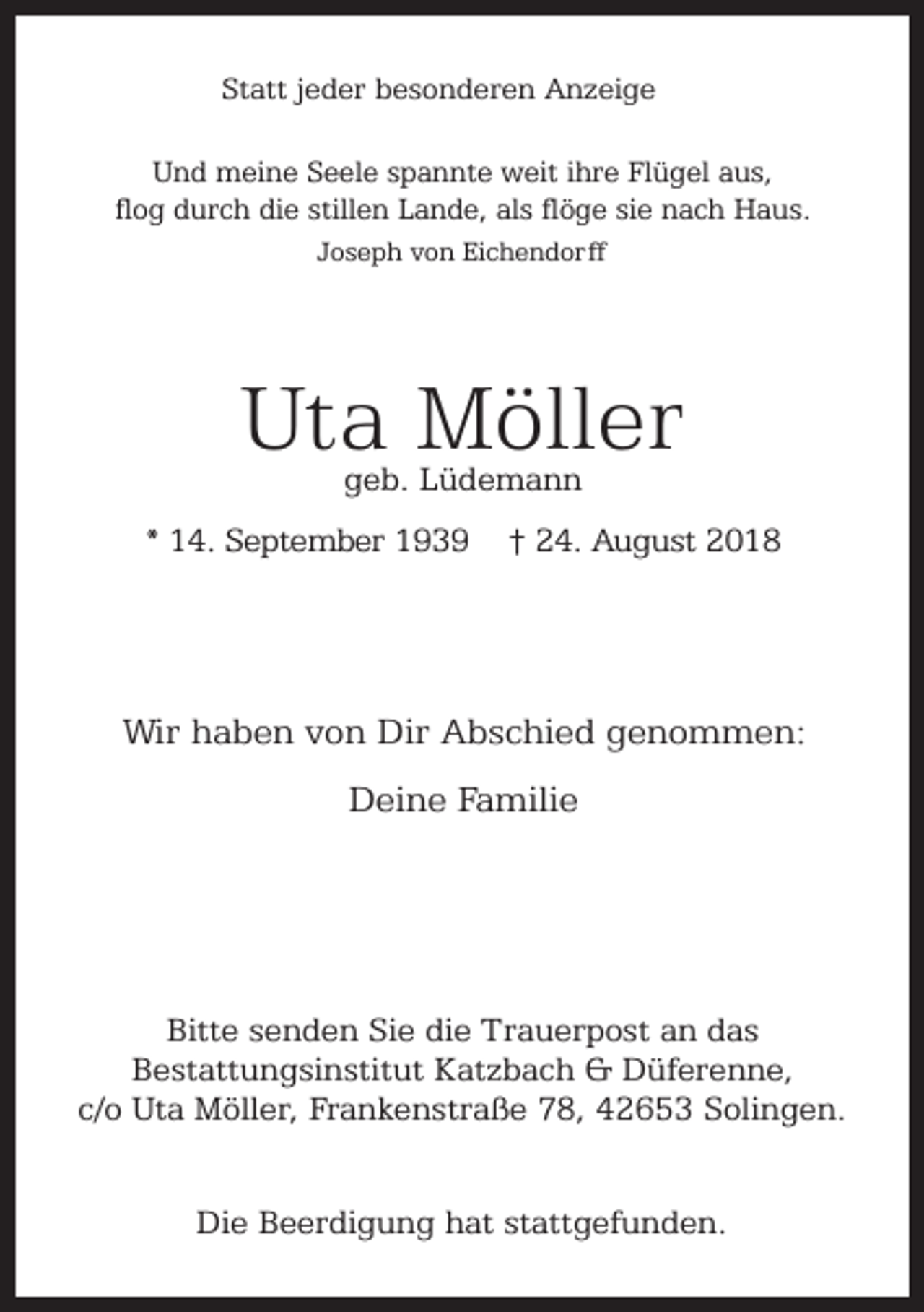 <p>Statt jeder besonderen Anzeige<br />Und meine Seele spannte weit ihre Flügel aus,<br />flog durch die stillen Lande, als flöge sie nach Haus.<br />Joseph von Eichendorff</p><p>Uta Möller<br />geb. Lüdemann</p><p>* 14. September 1939</p><p>† 24. August 2018</p><p>Wir haben von Dir Abschied genommen:<br />Deine Familie</p><p>Bitte senden Sie die Trauerpost an das<br />Bestattungsinstitut Katzbach &amp; Düferenne,<br />c/o Uta Möller, Frankenstraße 78, 42653 Solingen.<br />Die Beerdigung hat stattgefunden.</p>