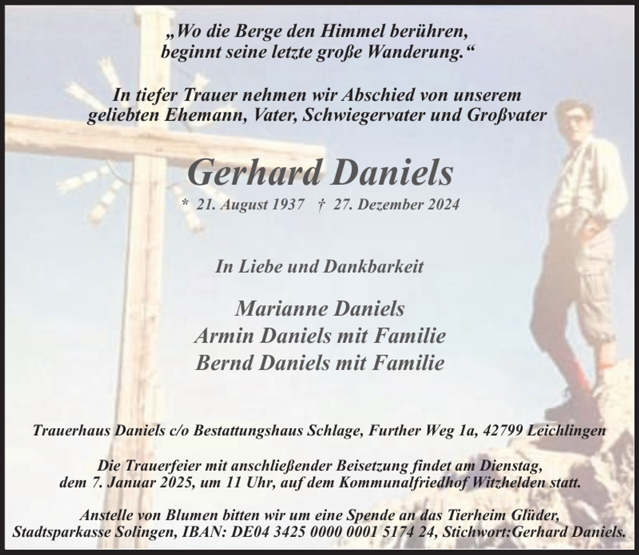 <p>„Wo die Berge den Himmel berühren,<br />beginnt seine letzte große Wanderung.“<br />In tiefer Trauer nehmen wir Abschied von unserem<br />geliebten Ehemann, Vater, Schwiegervater und Großvater</p><p>Gerhard Daniels</p><p>* 21. August 1937 † 27. Dezember 2024</p><p>In Liebe und Dankbarkeit</p><p>Marianne Daniels<br />Armin Daniels mit Familie<br />Bernd Daniels mit Familie<br />Trauerhaus Daniels c/o Bestattungshaus Schlage, Further Weg 1a, 42799 Leichlingen<br />Die Trauerfeier mit anschließender Beisetzung findet am Dienstag,<br />dem 7. Januar 2025, um 11 Uhr, auf dem Kommunalfriedhof Witzhelden statt.<br />Anstelle von Blumen bitten wir um eine Spende an das Tierheim Glüder,<br />Stadtsparkasse Solingen, IBAN: DE04 3425 01 5174 24, Stichwort:Gerhard Daniels.</p>