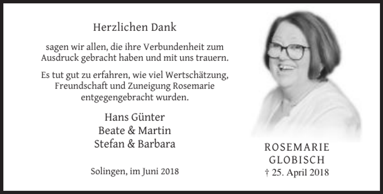 <p>Herzlichen Dank<br />sagen wir allen, die ihre Verbundenheit zum<br />Ausdruck gebracht haben und mit uns trauern.<br />Es tut gut zu erfahren, wie viel Wertschätzung,<br />Freundschaft und Zuneigung Rosemarie<br />entgegengebracht wurden.</p><p>Hans Günter<br />Beate &amp; Martin<br />Stefan &amp; Barbara<br />Solingen, im Juni 2018</p><p>ROSEMARIE<br />GLOBISCH<br />† 25. April 2018</p>