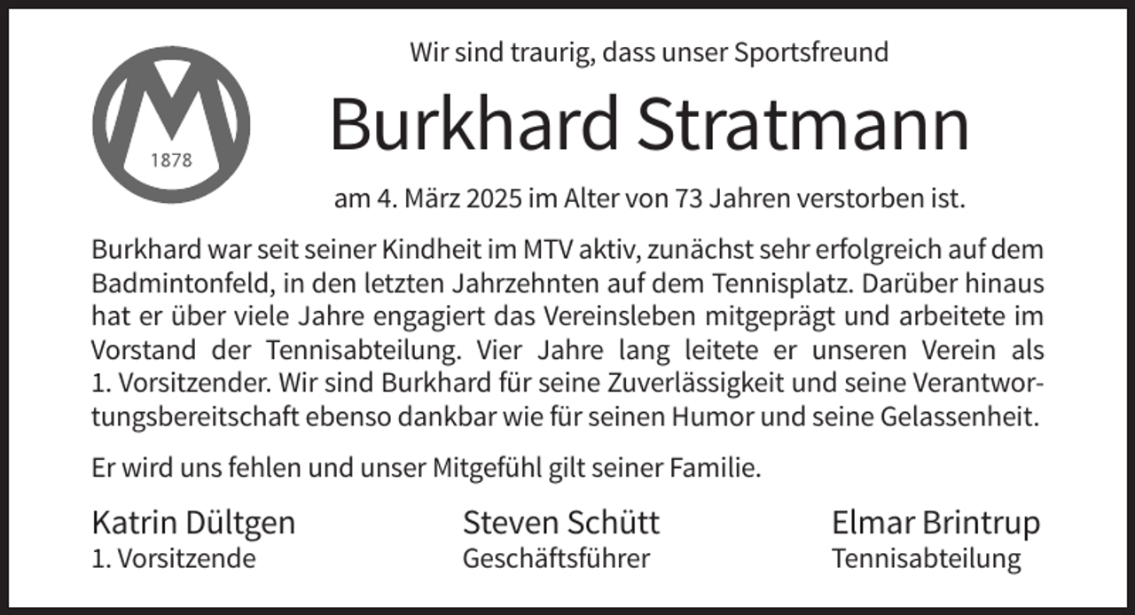 <p>Wir sind traurig, dass unser Sportsfreund</p><p>Burkhard Stratmann<br />am 4. März 2025 im Alter von 73 Jahren verstorben ist.<br />Burkhard war seit seiner Kindheit im MTV aktiv, zunächst sehr erfolgreich auf dem<br />Badmintonfeld, in den letzten Jahrzehnten auf dem Tennisplatz. Darüber hinaus<br />hat er über viele Jahre engagiert das Vereinsleben mitgeprägt und arbeitete im<br />Vorstand der Tennisabteilung. Vier Jahre lang leitete er unseren Verein als<br />1. Vorsitzender. Wir sind Burkhard für seine Zuverlässigkeit und seine Verantwortungsbereitschaft ebenso dankbar wie für seinen Humor und seine Gelassenheit.<br />Er wird uns fehlen und unser Mitgefühl gilt seiner Familie.</p><p>Katrin Dültgen</p><p>Steven Schütt</p><p>Elmar Brintrup</p><p>1. Vorsitzende</p><p>Geschäftsführer</p><p>Tennisabteilung</p>