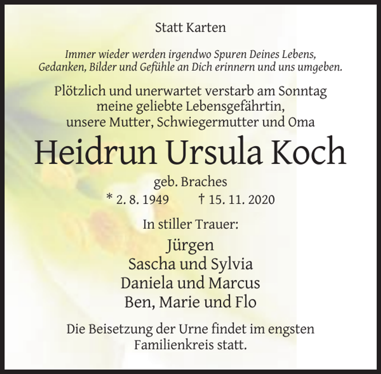 <p>Statt Karten<br />Immer wieder werden irgendwo Spuren Deines Lebens,<br />Gedanken, Bilder und Gefühle an Dich erinnern und uns umgeben.</p><p>Plötzlich und unerwartet verstarb am Sonntag<br />meine geliebte Lebensgefährtin,<br />unsere Mutter, Schwiegermutter und Oma</p><p>Heidrun Ursula Koch<br />geb. Braches<br />* 2. 8. 1949<br />† 15. 11. 2020<br />In stiller Trauer:</p><p>Jürgen<br />Sascha und Sylvia<br />Daniela und Marcus<br />Ben, Marie und Flo<br />Die Beisetzung der Urne findet im engsten<br />Familienkreis statt.</p>
