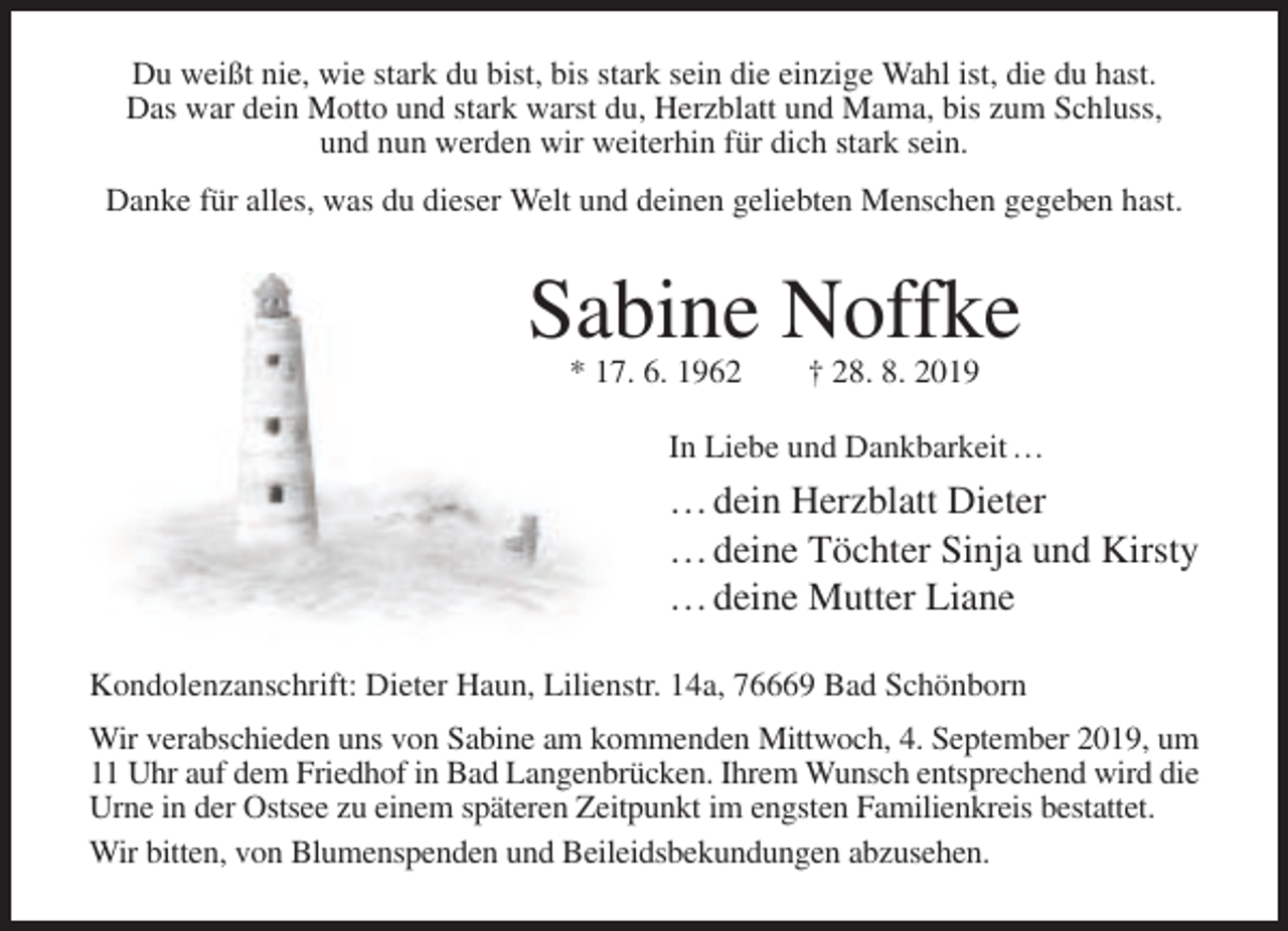 <p>Du weißt nie, wie stark du bist, bis stark sein die einzige Wahl ist, die du hast.<br />Das war dein Motto und stark warst du, Herzblatt und Mama, bis zum Schluss,<br />und nun werden wir weiterhin für dich stark sein.<br />Danke für alles, was du dieser Welt und deinen geliebten Menschen gegeben hast.</p><p>Sabine Noffke<br />* 17. 6. 1962</p><p>† 28. 8. 2019</p><p>In Liebe und Dankbarkeit …</p><p>… dein Herzblatt Dieter<br />… deine Töchter Sinja und Kirsty<br />… deine Mutter Liane<br />Kondolenzanschrift: Dieter Haun, Lilienstr. 14a, 76669 Bad Schönborn<br />Wir verabschieden uns von Sabine am kommenden Mittwoch, 4. September 2019, um<br />11 Uhr auf dem Friedhof in Bad Langenbrücken. Ihrem Wunsch entsprechend wird die<br />Urne in der Ostsee zu einem späteren Zeitpunkt im engsten Familienkreis bestattet.<br />Wir bitten, von Blumenspenden und Beileidsbekundungen abzusehen.</p>