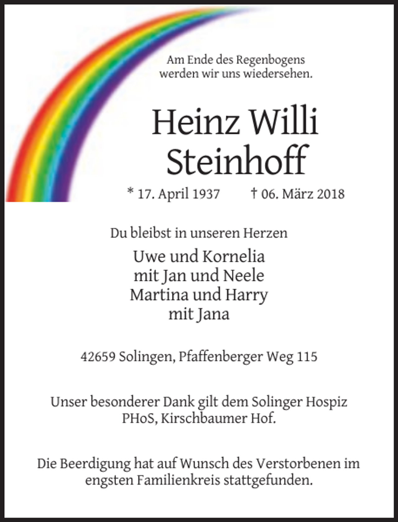 <p>Am Ende des Regenbogens<br />werden wir uns wiedersehen.</p><p>Heinz Willi<br />Steinhoff<br />* 17. April 1937</p><p>† 06. März 2018</p><p>Du bleibst in unseren Herzen</p><p>Uwe und Kornelia<br />mit Jan und Neele<br />Martina und Harry<br />mit Jana<br />42659 Solingen, Pfaffenberger Weg 115</p><p>Unser besonderer Dank gilt dem Solinger Hospiz<br />PHoS, Kirschbaumer Hof.</p><p>Die Beerdigung hat auf Wunsch des Verstorbenen im<br />engsten Familienkreis stattgefunden.</p>