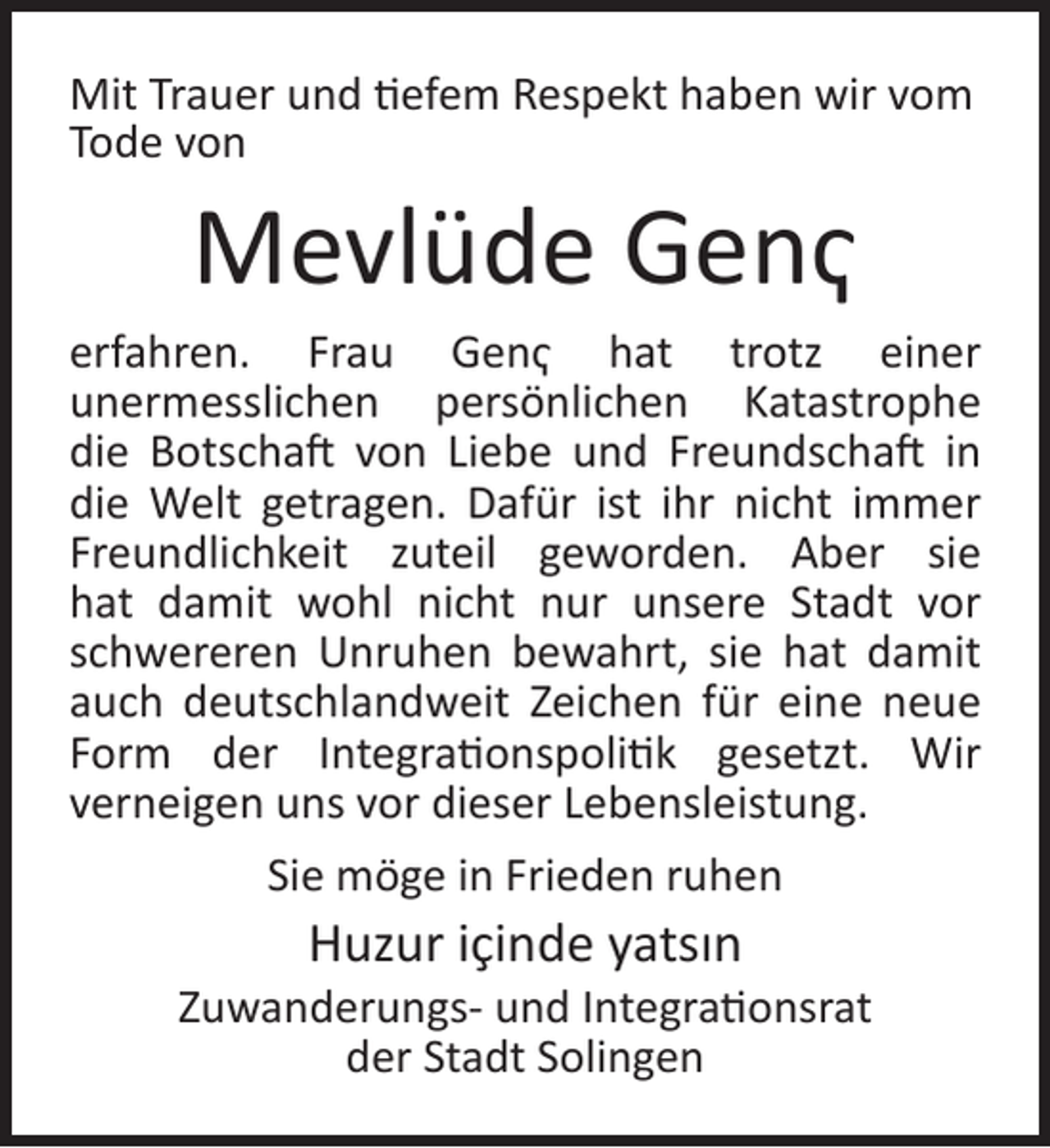 <p>Mit Trauer und tiefem Respekt haben wir vom<br />Tode von</p><p>Mevlüde Genҁ</p><p>erfahren. Frau Genҁ hat trotz einer<br />unermesslichen persönlichen Katastrophe<br />die Botschaft von Liebe und Freundschaft in<br />die Welt getragen. Dafür ist ihr nicht immer<br />Freundlichkeit zuteil geworden. Aber sie<br />hat damit wohl nicht nur unsere Stadt vor<br />schwereren Unruhen bewahrt, sie hat damit<br />auch deutschlandweit Zeichen für eine neue<br />Form der Integrationspolitik gesetzt. Wir<br />verneigen uns vor dieser Lebensleistung.<br />Sie möge in Frieden ruhen</p><p>Huzur içinde yatsın</p><p>Zuwanderungs- und Integrationsrat<br />der Stadt Solingen</p>