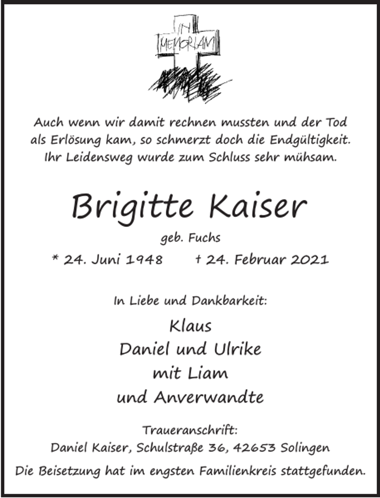 <p>Auch wenn wir damit rechnen mussten und der Tod<br />als Erlösung kam, so schmerzt doch die Endgültigkeit.<br />Ihr Leidensweg wurde zum Schluss sehr mühsam.</p><p>Brigitte Kaiser<br />geb. Fuchs</p><p>* 24. Juni 1948</p><p>† 24. Februar 2021</p><p>In Liebe und Dankbarkeit:</p><p>Klaus<br />Daniel und Ulrike<br />mit Liam<br />und Anverwandte<br />Traueranschrift:<br />Daniel Kaiser, Schulstraße 36, 42653 Solingen<br />Die Beisetzung hat im engsten Familienkreis stattgefunden.</p>