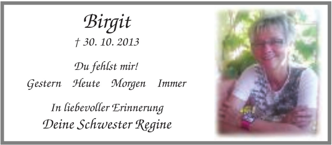 <p>Birgit</p><p>† 30. 10. 2013<br />Du fehlst mir!<br />Gestern Heute Morgen Immer<br />In liebevoller Erinnerung</p><p>Deine Schwester Regine</p>