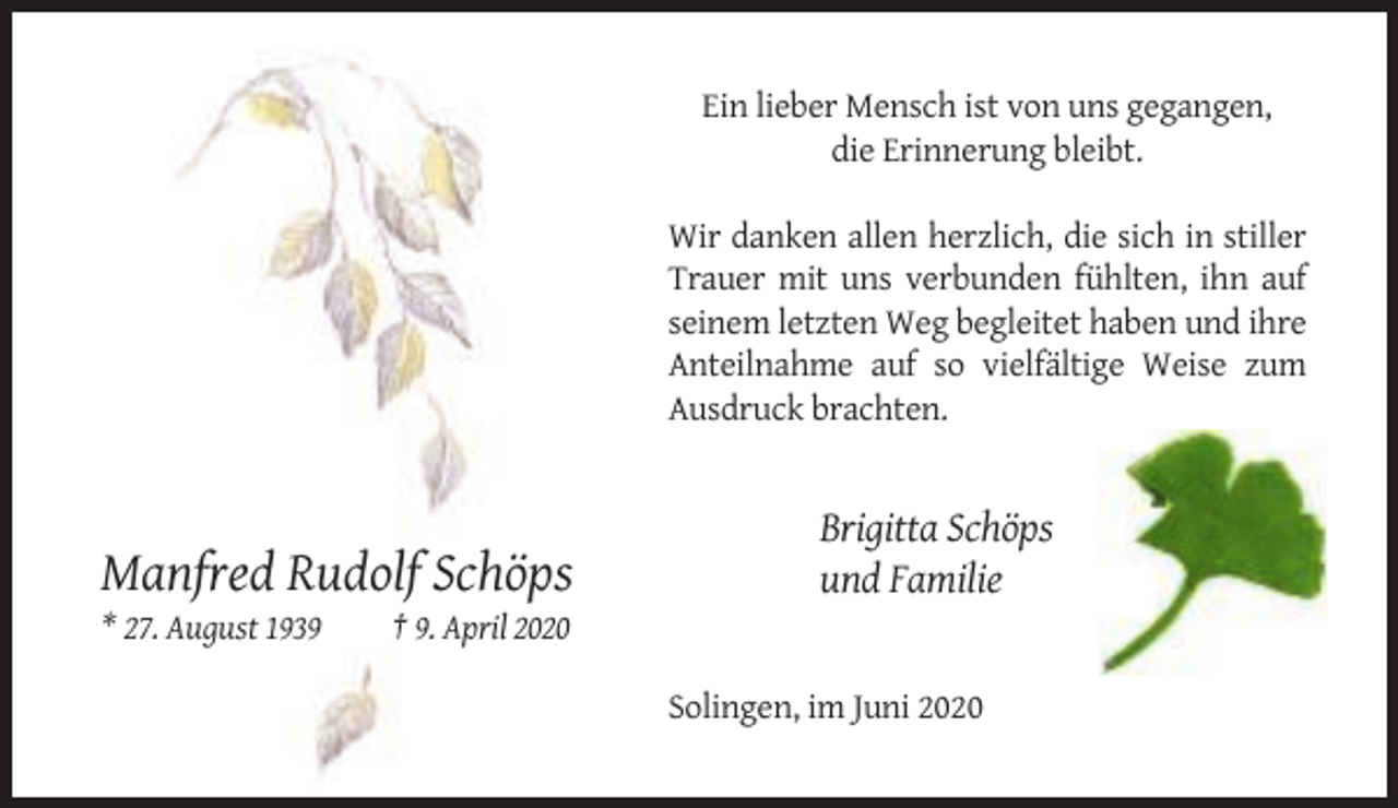 <p>Ein lieber Mensch ist von uns gegangen,<br />die Erinnerung bleibt.<br />Wir danken allen herzlich, die sich in stiller<br />Trauer mit uns verbunden fühlten, ihn auf<br />seinem letzten Weg begleitet haben und ihre<br />Anteilnahme auf so vielfältige Weise zum<br />Ausdruck brachten.</p><p>Manfred Rudolf Schöps<br />* 27. August 1939</p><p>Brigitta Schöps<br />und Familie</p><p>† 9. April 2020<br />Solingen, im Juni 2020</p>