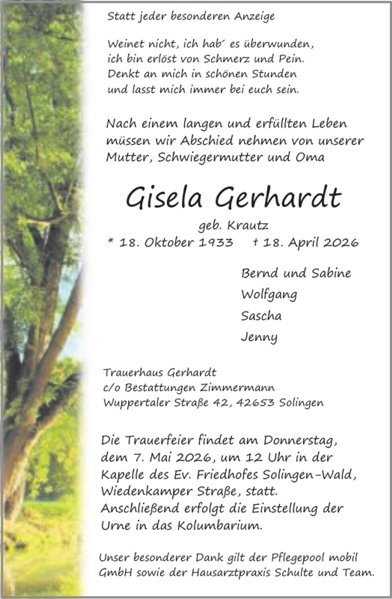 <p>Statt jeder besonderen Anzeige<br />Weinet nicht, ich hab´ es überwunden,<br />ich bin erlöst von Schmerz und Pein.<br />Denkt an mich in schönen Stunden<br />und lasst mich immer bei euch sein.</p><p>Nach einem langen und erfüllten Leben<br />müssen wir Abschied nehmen von unserer<br />Mutter, Schwiegermutter und Oma</p><p>Gisela Gerhardt<br />geb. Krautz<br />* 18. Oktober 1933<br />† 18. April 2026<br />Bernd und Sabine<br />Wolfgang<br />Sascha<br />Jenny<br />Trauerhaus Gerhardt<br />c/o Bestattungen Zimmermann<br />Wuppertaler Straße 42, 42653 Solingen</p><p>Die Trauerfeier findet am Donnerstag,<br />dem 7. Mai 2026, um 12 Uhr in der<br />Kapelle des Ev. Friedhofes Solingen-Wald,<br />Wiedenkamper Straße, statt.<br />Anschließend erfolgt die Einstellung der<br />Urne in das Kolumbarium.<br />Unser besonderer Dank gilt der Pflegepool mobil<br />GmbH sowie der Hausarztpraxis Schulte und Team.</p>