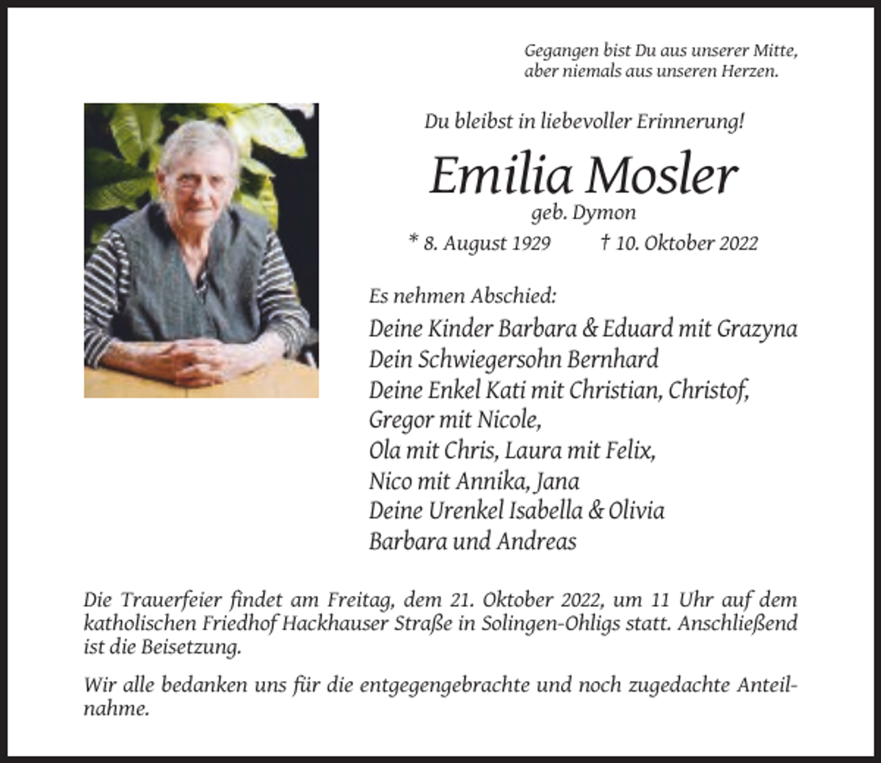 <p>Gegangen bist Du aus unserer Mitte,<br />aber niemals aus unseren Herzen.</p><p>Du bleibst in liebevoller Erinnerung!</p><p>Emilia Mosler<br />geb. Dymon<br />* 8. August 1929<br />† 10. Oktober 2022<br />Es nehmen Abschied:</p><p>Deine Kinder Barbara &amp; Eduard mit Grazyna<br />Dein Schwiegersohn Bernhard<br />Deine Enkel Kati mit Christian, Christof,<br />Gregor mit Nicole,<br />Ola mit Chris, Laura mit Felix,<br />Nico mit Annika, Jana<br />Deine Urenkel Isabella &amp; Olivia<br />Barbara und Andreas<br />Die Trauerfeier findet am Freitag, dem 21. Oktober 2022, um 11 Uhr auf dem<br />katholischen Friedhof Hackhauser Straße in Solingen-Ohligs statt. Anschließend<br />ist die Beisetzung.<br />Wir alle bedanken uns für die entgegengebrachte und noch zugedachte Anteilnahme.</p>