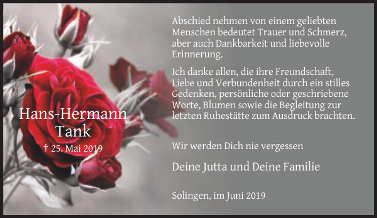 <p>Abschied nehmen von einem geliebten<br />Menschen bedeutet Trauer und Schmerz,<br />aber auch Dankbarkeit und liebevolle<br />Erinnerung.</p><p>Hans-Hermann<br />Tank<br />† 25. Mai 2019</p><p>Ich danke allen, die ihre Freundschaft,<br />Liebe und Verbundenheit durch ein stilles<br />Gedenken, persönliche oder geschriebene<br />Worte, Blumen sowie die Begleitung zur<br />letzten Ruhestätte zum Ausdruck brachten.<br />Wir werden Dich nie vergessen</p><p>Deine Jutta und Deine Familie<br />Solingen, im Juni 2019</p>