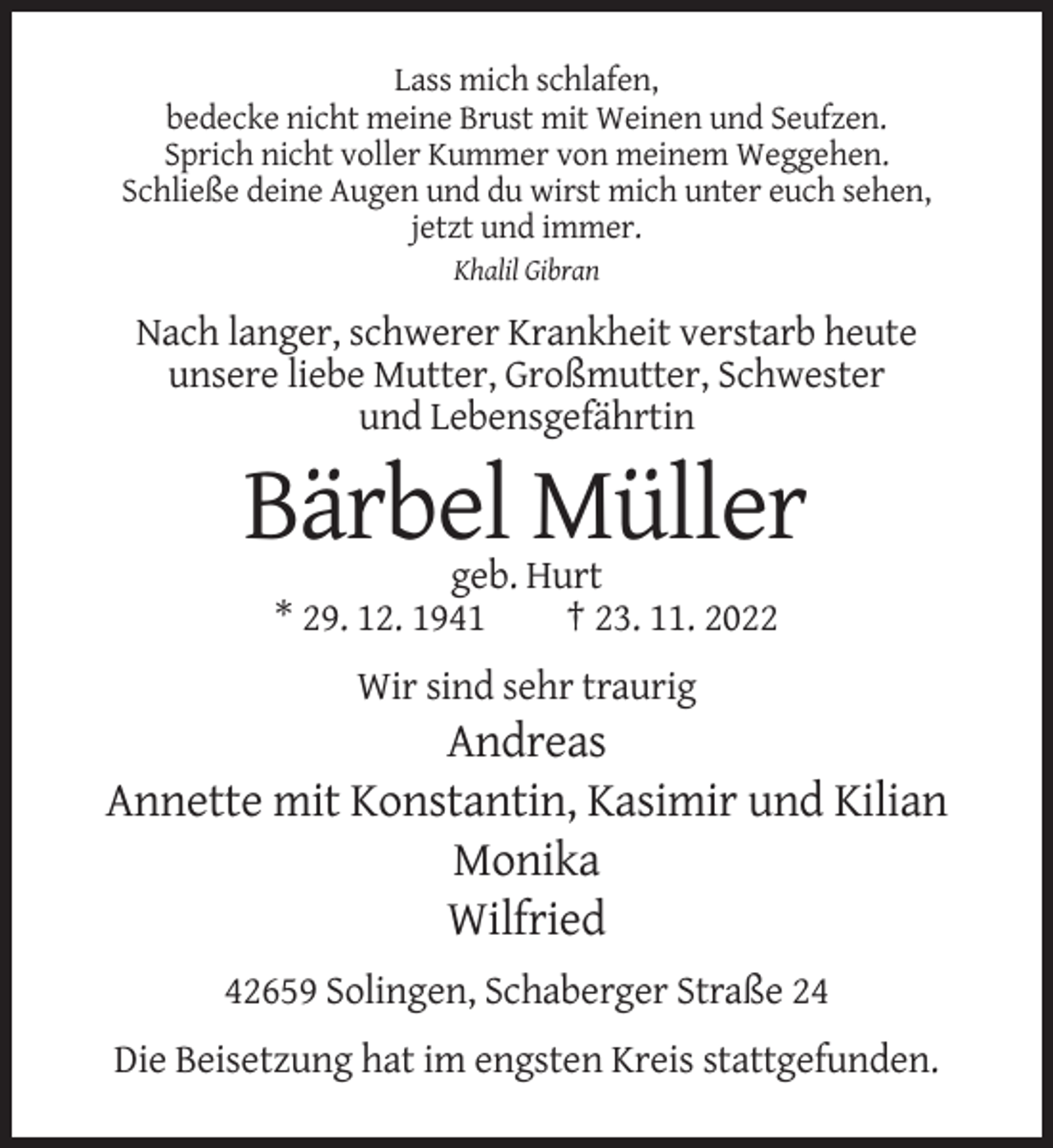 <p>Lass mich schlafen,<br />bedecke nicht meine Brust mit Weinen und Seufzen.<br />Sprich nicht voller Kummer von meinem Weggehen.<br />Schließe deine Augen und du wirst mich unter euch sehen,<br />jetzt und immer.<br />Khalil Gibran</p><p>Nach langer, schwerer Krankheit verstarb heute<br />unsere liebe Mutter, Großmutter, Schwester<br />und Lebensgefährtin</p><p>Bärbel Müller<br />geb. Hurt<br />* 29. 12. 1941<br />† 23. 11. 2022<br />Wir sind sehr traurig</p><p>Andreas<br />Annette mit Konstantin, Kasimir und Kilian<br />Monika<br />Wilfried<br />42659 Solingen, Schaberger Straße 24<br />Die Beisetzung hat im engsten Kreis stattgefunden.</p>