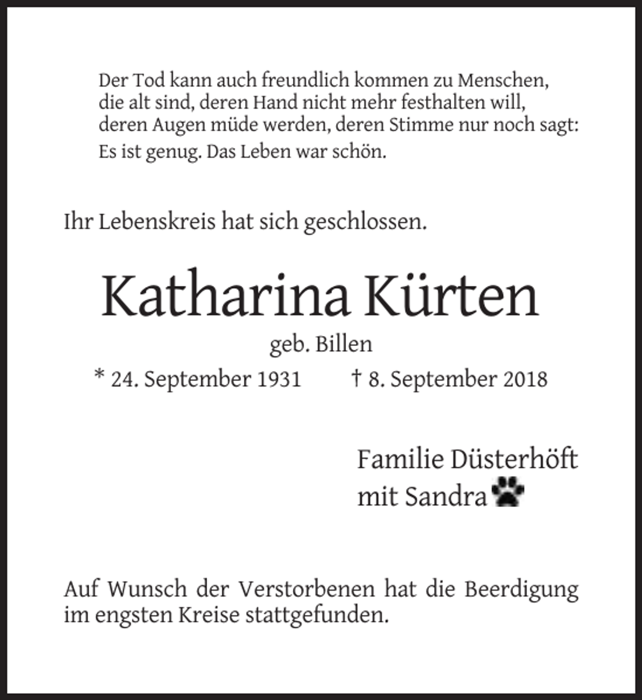 <p>Der Tod kann auch freundlich kommen zu Menschen,<br />die alt sind, deren Hand nicht mehr festhalten will,<br />deren Augen müde werden, deren Stimme nur noch sagt:<br />Es ist genug. Das Leben war schön.</p><p>Ihr Lebenskreis hat sich geschlossen.</p><p>Katharina Kürten<br />geb. Billen<br />* 24. September 1931<br />† 8. September 2018</p><p>Familie Düsterhöft<br />mit Sandra</p><p>Auf Wunsch der Verstorbenen hat die Beerdigung<br />im engsten Kreise stattgefunden.</p>