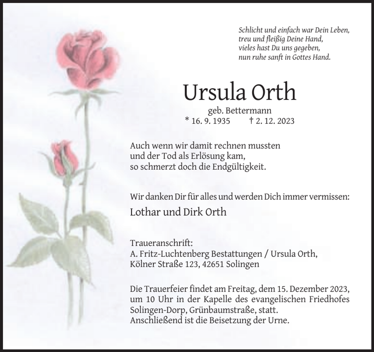 <p>Schlicht und einfach war Dein Leben,<br />treu und fleißig Deine Hand,<br />vieles hast Du uns gegeben,<br />nun ruhe sanft in Gottes Hand.</p><p>Ursula Orth<br />geb. Bettermann<br />* 16. 9. 1935<br />† 2. 12. 2023<br />Auch wenn wir damit rechnen mussten<br />und der Tod als Erlösung kam,<br />so schmerzt doch die Endgültigkeit.</p><p>Wir danken Dir für alles und werden Dich immer vermissen:</p><p>Lothar und Dirk Orth<br />Traueranschrift:<br />A. Fritz-Luchtenberg Bestattungen / Ursula Orth,<br />Kölner Straße 123, 42651 Solingen<br />Die Trauerfeier findet am Freitag, dem 15. Dezember 2023,<br />um 10 Uhr in der Kapelle des evangelischen Friedhofes<br />Solingen-Dorp, Grünbaumstraße, statt.<br />Anschließend ist die Beisetzung der Urne.</p>