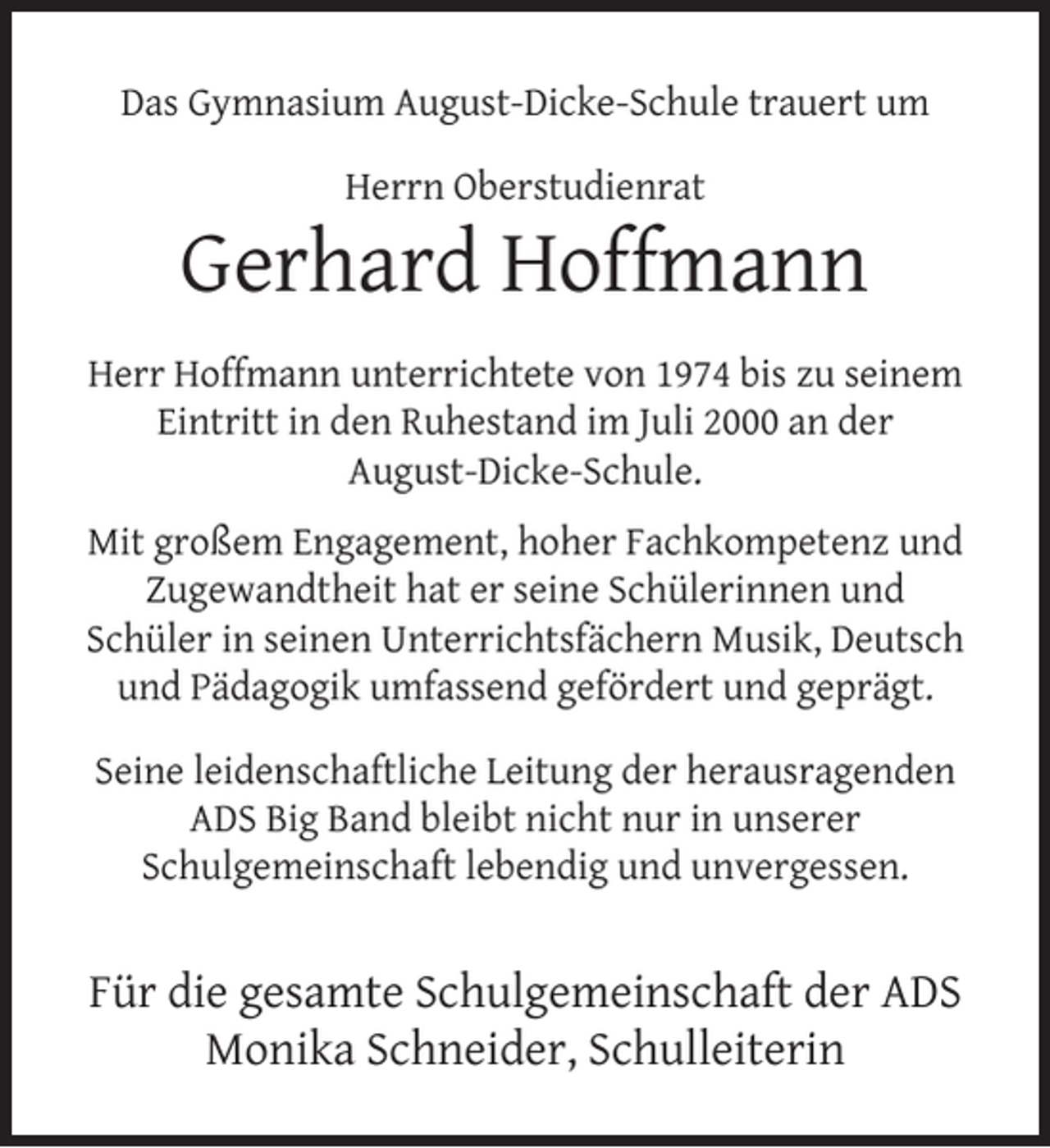 <p>Das Gymnasium August-Dicke-Schule trauert um<br />Herrn Oberstudienrat</p><p>Gerhard Hoffmann<br />Herr Hoffmann unterrichtete von 1974 bis zu seinem<br />Eintritt in den Ruhestand im Juli 2000 an der<br />August-Dicke-Schule.<br />Mit großem Engagement, hoher Fachkompetenz und<br />Zugewandtheit hat er seine Schülerinnen und<br />Schüler in seinen Unterrichtsfächern Musik, Deutsch<br />und Pädagogik umfassend gefördert und geprägt.<br />Seine leidenschaftliche Leitung der herausragenden<br />ADS Big Band bleibt nicht nur in unserer<br />Schulgemeinschaft lebendig und unvergessen.</p><p>Für die gesamte Schulgemeinschaft der ADS<br />Monika Schneider, Schulleiterin</p>