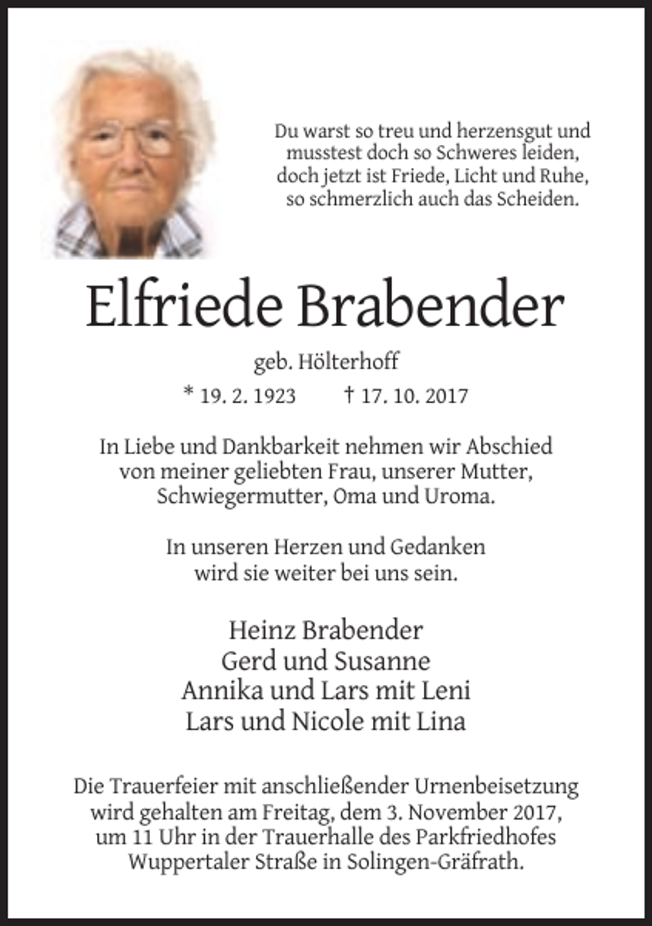 <p>Du warst so treu und herzensgut und<br />musstest doch so Schweres leiden,<br />doch jetzt ist Friede, Licht und Ruhe,<br />so schmerzlich auch das Scheiden.</p><p>Elfriede Brabender<br />geb. Hölterhoff<br />* 19. 2. 1923<br />† 17. 10. 2017<br />In Liebe und Dankbarkeit nehmen wir Abschied<br />von meiner geliebten Frau, unserer Mutter,<br />Schwiegermutter, Oma und Uroma.<br />In unseren Herzen und Gedanken<br />wird sie weiter bei uns sein.</p><p>Heinz Brabender<br />Gerd und Susanne<br />Annika und Lars mit Leni<br />Lars und Nicole mit Lina<br />Die Trauerfeier mit anschließender Urnenbeisetzung<br />wird gehalten am Freitag, dem 3. November 2017,<br />um 11 Uhr in der Trauerhalle des Parkfriedhofes<br />Wuppertaler Straße in Solingen-Gräfrath.</p>