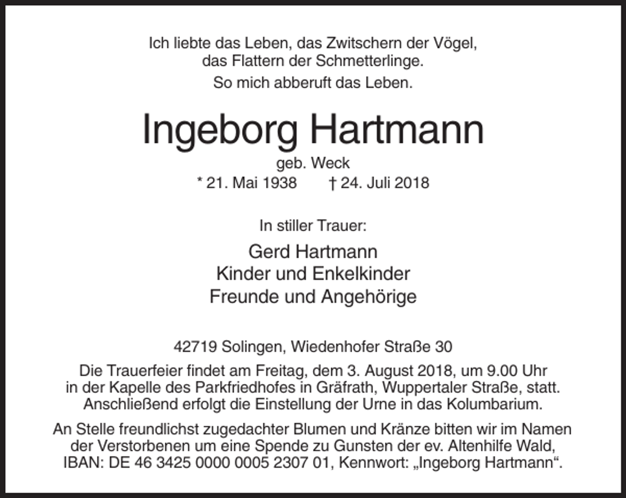 <p>Ich liebte das Leben, das Zwitschern der Vögel,<br />das Flattern der Schmetterlinge.<br />So mich abberuft das Leben.</p><p>Ingeborg Hartmann<br />geb. Weck<br />* 21. Mai 1938<br />† 24. Juli 2018<br />In stiller Trauer:</p><p>Gerd Hartmann<br />Kinder und Enkelkinder<br />Freunde und Angehörige<br />42719 Solingen, Wiedenhofer Straße 30<br />Die Trauerfeier findet am Freitag, dem 3. August 2018, um 9.00 Uhr<br />in der Kapelle des Parkfriedhofes in Gräfrath, Wuppertaler Straße, statt.<br />Anschließend erfolgt die Einstellung der Urne in das Kolumbarium.<br />An Stelle freundlichst zugedachter Blumen und Kränze bitten wir im Namen<br />der Verstorbenen um eine Spende zu Gunsten der ev. Altenhilfe Wald,<br />IBAN: DE 46 3425 05 2307 01, Kennwort: „Ingeborg Hartmann“.</p>