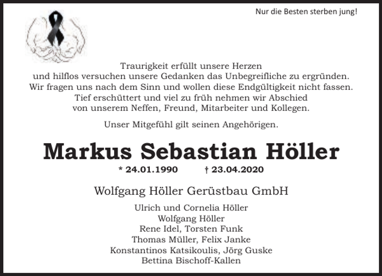 <p>Nur die Besten sterben jung!</p><p>Traurigkeit erfüllt unsere Herzen<br />und hilflos versuchen unsere Gedanken das Unbegreifliche zu ergründen.<br />Wir fragen uns nach dem Sinn und wollen diese Endgültigkeit nicht fassen.<br />Tief erschüttert und viel zu früh nehmen wir Abschied<br />von unserem Neffen, Freund, Mitarbeiter und Kollegen.<br />Unser Mitgefühl gilt seinen Angehörigen.</p><p>Markus Sebastian Höller<br />* 24.01.1990</p><p>† 23.04.2020</p><p>Wolfgang Höller Gerüstbau GmbH<br />Ulrich und Cornelia Höller<br />Wolfgang Höller<br />Rene Idel, Torsten Funk<br />Thomas Müller, Felix Janke<br />Konstantinos Katsikoulis, Jörg Guske<br />Bettina Bischoff-Kallen</p>