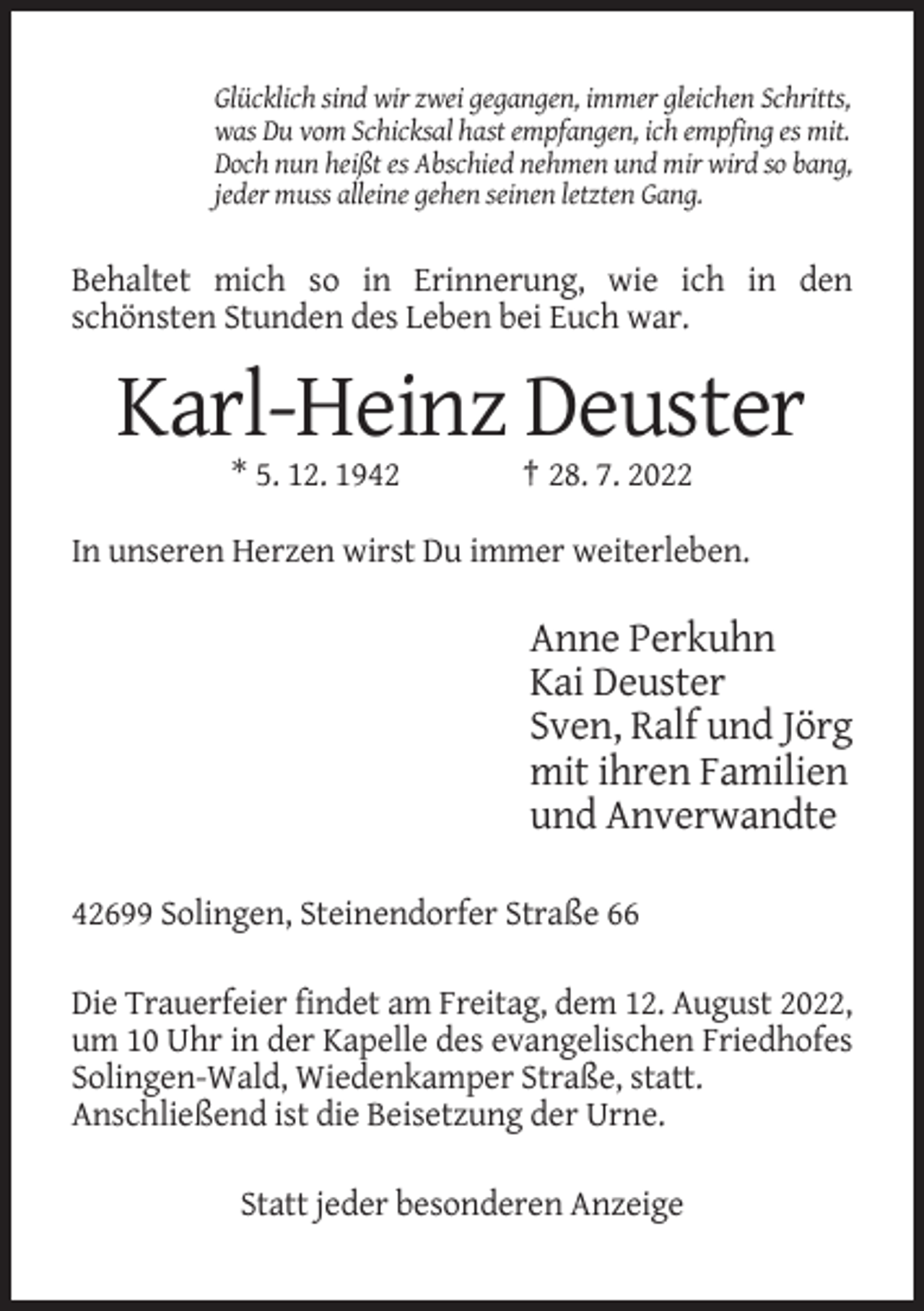 <p>Glücklich sind wir zwei gegangen, immer gleichen Schritts,<br />was Du vom Schicksal hast empfangen, ich empfing es mit.<br />Doch nun heißt es Abschied nehmen und mir wird so bang,<br />jeder muss alleine gehen seinen letzten Gang.</p><p>Behaltet mich so in Erinnerung, wie ich in den<br />schönsten Stunden des Leben bei Euch war.</p><p>Karl-Heinz Deuster<br />* 5. 12. 1942</p><p>† 28. 7. 2022</p><p>In unseren Herzen wirst Du immer weiterleben.</p><p>Anne Perkuhn<br />Kai Deuster<br />Sven, Ralf und Jörg<br />mit ihren Familien<br />und Anverwandte<br />42699 Solingen, Steinendorfer Straße 66<br />Die Trauerfeier findet am Freitag, dem 12. August 2022,<br />um 10 Uhr in der Kapelle des evangelischen Friedhofes<br />Solingen-Wald, Wiedenkamper Straße, statt.<br />Anschließend ist die Beisetzung der Urne.<br />Statt jeder besonderen Anzeige</p>