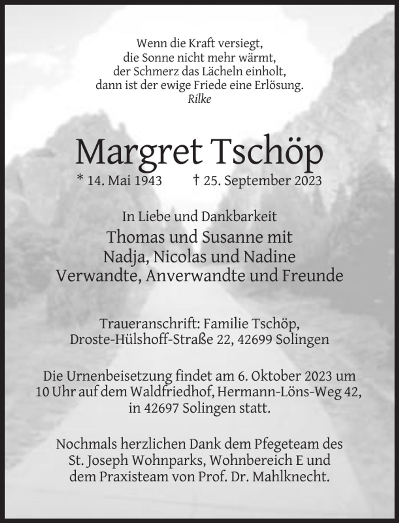 <p>Wenn die Kraft versiegt,<br />die Sonne nicht mehr wärmt,<br />der Schmerz das Lächeln einholt,<br />dann ist der ewige Friede eine Erlösung.<br />Rilke</p><p>Margret Tschöp<br />* 14. Mai 1943</p><p>† 25. September 2023</p><p>In Liebe und Dankbarkeit</p><p>Thomas und Susanne mit<br />Nadja, Nicolas und Nadine<br />Verwandte, Anverwandte und Freunde<br />Traueranschrift: Familie Tschöp,<br />Droste-Hülshoff-Straße 22, 42699 Solingen<br />Die Urnenbeisetzung findet am 6. Oktober 2023 um<br />10 Uhr auf dem Waldfriedhof, Hermann-Löns-Weg 42,<br />in 42697 Solingen statt.<br />Nochmals herzlichen Dank dem Pfegeteam des<br />St. Joseph Wohnparks, Wohnbereich E und<br />dem Praxisteam von Prof. Dr. Mahlknecht.</p>